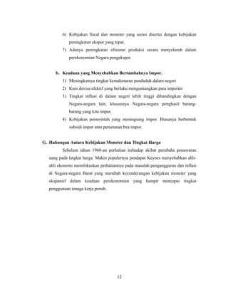 6) Kebijakan fiscal dan moneter yang serasi disertai dengan kebijakan
peningkatan ekspor yang tepat.
7) Adanya peningkatan efisiensi produksi secara menyeluruh dalam
perekonomian Negara pengekspor.
b. Keadaan yang Menyebabkan Bertambahnya Impor.
1) Meningkatnya tingkat kemakmuran penduduk dalam negeri
2) Kurs devisa efektif yang berlaku menguntungkan para importer
3) Tingkat inflasi di dalam negeri lebih tinggi dibandingkan dengan
Negara-negara lain, khususnya Negara-negara penghasil barang-
barang yang kita impor.
4) Kebijakan pemerintah yang merangsang impor. Biasanya berbentuk
subsidi impor atau penurunan bea impor.
G. Hubungan Antara Kebijakan Moneter dan Tingkat Harga
Sebelum tahun 1960-an perhatian terhadap akibat perubaha penawaran
uang pada tingkat harga. Makin populernya pendapat Keynes menyebabkan ahli-
ahli ekonomi memfokuskan perhatiannya pada masalah pengangguran dan inflasi
di Negara-negara Barat yang merubah kecenderungan kebijakan moneter yang
ekspansif dalam keadaan perekonomian yang hampir mencapai tingkat
penggunaan tenaga kerja penuh.
12
 