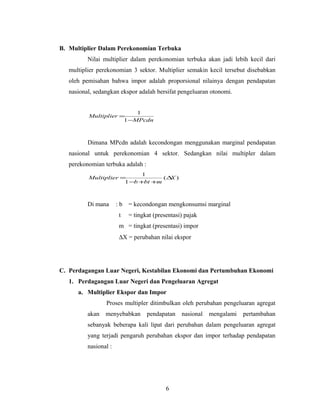 B. Multiplier Dalam Perekonomian Terbuka
Nilai multiplier dalam perekonomian terbuka akan jadi lebih kecil dari
multiplier perekonomian 3 sektor. Multiplier semakin kecil tersebut disebabkan
oleh pemisahan bahwa impor adalah proporsional nilainya dengan pendapatan
nasional, sedangkan ekspor adalah bersifat pengeluaran otonomi.
MPcdn
Multiplier
−
=
1
1
Dimana MPcdn adalah kecondongan menggunakan marginal pendapatan
nasional untuk perekonomian 4 sektor. Sedangkan nilai multipler dalam
perekonomian terbuka adalah :
)(
1
1
X
mbtb
Multiplier ∆
++−
=
Di mana : b = kecondongan mengkonsumsi marginal
t = tingkat (presentasi) pajak
m = tingkat (presentasi) impor
∆X = perubahan nilai ekspor
C. Perdagangan Luar Negeri, Kestabilan Ekonomi dan Pertumbuhan Ekonomi
1. Perdagangan Luar Negeri dan Pengeluaran Agregat
a. Multiplier Ekspor dan Impor
Proses multipler ditimbulkan oleh perubahan pengeluaran agregat
akan menyebabkan pendapatan nasional mengalami pertambahan
sebanyak beberapa kali lipat dari perubahan dalam pengeluaran agregat
yang terjadi pengaruh perubahan ekspor dan impor terhadap pendapatan
nasional :
6
 