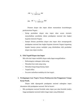 X
MPcdn
Y ∆
−
=∆
1
1
dan M
MPcdn
Y ∆
−
=∆
1
1
Peranan ekspor dan impor dalam menentukan keseimbangan
perekonomian Negara :
- Setiap perubahan ekspor atau impor akan secara otomatis
menyebabkan perubahan dalam pendapatan nasional dan tingkat
kegiatan ekonomi Negara.
- Sampai dimana perubahan ekspor atau impor akan mempengaruhi
pendapatan nasional dan tingkat kegiatan ekonomi Negara tergantung
kepada luasnya proses multipler yang ditimbulkan oleh perubahan
ekspor atau impor tersebut.
b. Efek Negatif Ekspor dan Impor
Bila nilai dari impor melebihi ekspor maka dapat mengakibatkan :
- Berkurangnya cadangan valuta asing
- Menaikan kurs mata uang asing
- Menaikan harga-harga barang impor
- Terjadi inflasi
- Envestor melarikan modalnya ke luar negeri.
2. Perdagangan Luar Negeri, Neraca Pembayaran dan Penggunaan Tenaga
Kerja Penuh.
Ekspor tidak dipengaruhi pendapatan nasional sedangkan impor
ditentukan oleh pendapatan nasional. Hal ini berarti :
- Bila pendapatan nasional berubah maka impor pun akan berubah (makin
tinggi pendapatan nasional makin tinggi impor yang dilakukan)
7
 