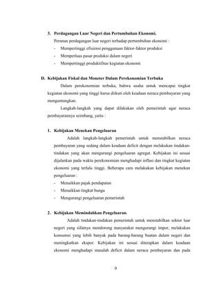3. Perdagangan Luar Negeri dan Pertumbuhan Ekonomi.
Peranan perdagangan luar negeri terhadap pertumbuhan ekonomi :
- Mempertinggi efisiensi penggunaan faktor-faktor produksi
- Memperluas pasar produksi dalam negeri
- Mempertinggi produktifitas kegiatan ekonomi
D. Kebijakan Fiskal dan Moneter Dalam Perekonomian Terbuka
Dalam perekonomian terbuka, bahwa usaha untuk mencapai tingkat
kegiatan ekonomi yang tinggi harus diikuti oleh keadaan neraca pembayaran yang
menguntungkan.
Langkah-langkah yang dapat dilakukan oleh pemerintah agar neraca
pembayarannya seimbang, yaitu :
1. Kebijakan Menekan Pengeluaran
Adalah langkah-langkah pemerintah untuk menstabilkan neraca
pembayaran yang sedang dalam keadaan deficit dengan melakukan tindakan-
tindakan yang akan mengurangi pengeluaran agregat. Kebijakan ini sesuai
dijalankan pada waktu perekonomian menghadapi inflasi dan tingkat kegiatan
ekonomi yang terlalu tinggi. Beberapa cara melakukan kebijakan menekan
pengeluaran :
- Menaikkan pajak pendapatan
- Menaikkan tingkat bunga
- Mengurangi pengeluaran pemerintah
2. Kebijakan Memindahkan Pengeluaran.
Adalah tindakan-tindakan pemerintah untuk menstabilkan sektor luar
negeri yang sifatnya mendorong masyarakat mengurangi impor, melakukan
konsumsi yang lebih banyak pada barang-barang buatan dalam negeri dan
meningkatkan ekspor. Kebijakan ini sesuai diterapkan dalam keadaan
ekonomi menghadapi masalah deficit dalam neraca pembayaran dan pada
9
 