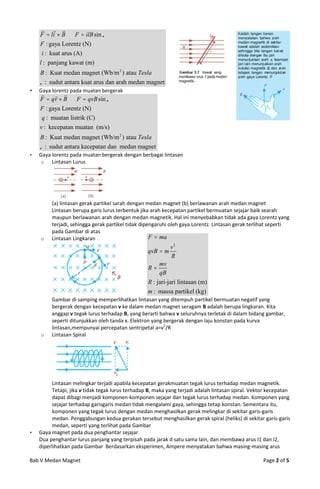   
    F  li  B  F  ilB sin 
    F : gaya Lorentz (N)
     i : kuat arus (A)
    l : panjang kawat (m)
    B : Kuat medan magnet (Wb/m 2 ) atau Tesla
     : sudut antara kuat arus dan arah medan magnet
   Gaya lorentz pada muatan bergerak
          
    F  qv  B  F  qvB sin 
    F : gaya Lorentz (N)
     q : muatan listrik (C)
    v : kecepatan muatan (m/s)
    B : Kuat medan magnet (Wb/m 2 ) atau Tesla
     : sudut antara kecepatan dan medan magnet
   Gaya lorentz pada muatan bergerak dengan berbagai lintasan
    o    Lintasan Lurus




         (a) lintasan gerak partikel sarah dengan medan magnet (b) berlawanan arah medan magnet
         Lintasan berupa garis lurus terbentuk jika arah kecepatan partikel bermuatan sejajar baik searah
         maupun berlawanan arah dengan medan magnetik. Hal ini menyebabkan tidak ada gaya Lorentz yang
         terjadi, sehingga gerak partikel tidak dipengaruhi oleh gaya Lorentz. Lintasan gerak terlihat seperti
         pada Gambar di atas
    o    Lintasan Lingkaran                         F  ma
                                                             v2
                                                  qvB  m
                                                             R
                                                       mv
                                                  R
                                                       qB
                                                  R : jari-jari lintasan (m)
                                                  m : massa partikel (kg)
         Gambar di samping memperlihatkan lintasan yang ditempuh partikel bermuatan negatif yang
         bergerak dengan kecepatan v ke dalam medan magnet seragam B adalah berupa lingkaran. Kita
         anggap v tegak lurus terhadap B, yang berarti bahwa v seluruhnya terletak di dalam bidang gambar,
         seperti ditunjukkan oleh tanda x. Elektron yang bergerak dengan laju konstan pada kurva
         lintasan,mempunyai percepatan sentripetal a=v2/R
    o    Lintasan Spiral




         Lintasan melingkar terjadi apabila kecepatan gerakmuatan tegak lurus terhadap medan magnetik.
         Tetapi, jika v tidak tegak lurus terhadap B, maka yang terjadi adalah lintasan spiral. Vektor kecepatan
         dapat dibagi menjadi komponen-komponen sejajar dan tegak lurus terhadap medan. Komponen yang
         sejajar terhadap garisgaris medan tidak mengalami gaya, sehingga tetap konstan. Sementara itu,
         komponen yang tegak lurus dengan medan menghasilkan gerak melingkar di sekitar garis-garis
         medan. Penggabungan kedua gerakan tersebut menghasilkan gerak spiral (heliks) di sekitar garis-garis
         medan, seperti yang terlihat pada Gambar
   Gaya magnet pada dua penghantar sejajar
    Dua penghantar lurus panjang yang terpisah pada jarak d satu sama lain, dan membawa arus I1 dan I2,
    diperlihatkan pada Gambar Berdasarkan eksperimen, Ampere menyatakan bahwa masing-masing arus

Bab V Medan Magnet                                                                                  Page 2 of 5
 