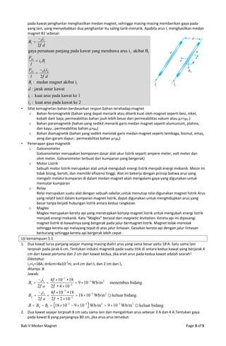 pada kawat penghantar menghasilkan medan magnet, sehingga masing-masing memberikan gaya pada
    yang lain, yang menyebabkan dua penghantar itu saling tarik-menarik. Apabila arus I, menghasilkan medan
    magnet B1 sebesar:
         0 i1
    B1 
         2 d
    gaya persatuan panjang pada kawat yang membawa arus i 2 akibat B1
    F21
          i2 B1
     l
    F21 0 i1i2
         
     l      2 d
    B1 : medan magnet akibat i1
    d : jarak antar kawat
    i1 : kuat arus pada kawat ke 1
    i2 : kuat arus pada kawat ke 2
    Sifat kemagnetan bahan berdasarkan respon bahan terahadap magnet
      o Bahan feromagnetik (bahan yang dapat menarik atau ditarik kuat oleh magnet seperti besi, nikel,
           kobalt dam baja; permeabilitas bahan jauh lebih besar dari permeabilitas vakum atau μ>>μ 0 )
      o Bahan paramagnetik (bahan yang sedikit menarik garis medan magnet seperti alumunium, platina,
           dan kayu ; permeabilitas bahan μ>μ0)
      o Bahan diamagnetik (bahan yang sedikit menolak garis medan magnet seperti tembaga, bismut, emas,
           seng dan garam dapur; permeabilitas bahan μ<μ0)
 Penerapan gaya magnetik
      o Galvanometer
           Galvanometer merupakan komponen dasar alat ukur listrik separti ampere meter, volt meter dan
           ohm meter. Galvanometer terbuat dari kumparan yang bergerak)
      o Motor Listrik
           Sebuah motor listrik merupakan alat untuk mengubah energi listrik menjadi energi mekanik. Mesin ini
           tidak bising, bersih, dan memiliki efisiensi tinggi. Alat ini bekerja dengan prinsip bahwa arus yang
           mengalir melalui kumparan di dalam medan magnet akan mengalami gaya yang digunakan untuk
           memutar kumparan
      o Relay
           Relai merupakan suatu alat dengan sebuah sakelar,untuk menutup relai digunakan magnet listrik Arus
           yang relatif kecil dalam kumparan magnet listrik, dapat digunakan untuk menghidupkan arus yang
           besar tanpa terjadi hubungan listrik antara kedua rangkaian
      o Maglev
           Maglev merupakan kereta api yang menerapkan konsep magnet listrik untuk mengubah energi listrik
           menjadi energi mekanik. Kata “Maglev” berasal dari magnetic levitation. Kereta api ini dipasangi
           magnet listrik di bawahnya yang bergerak pada jalur bermagnet listrik. Magnet tolak-menolak
           sehingga kereta api melayang tepat di atas jalur lintasan. Gesekan kereta api dengan jalur lintasan
           berkurang sehingga kereta api bergerak lebih cepat
Uji kemampuan 5.1
1. Dua kawat lurus panjang sejajar masing-masing dialiri arus yang sama besar yaitu 18 A. Satu sama lain
     terpisah pada jarak 6 cm. Tentukan induksi magnetik pada suatu titik di antara kedua kawat yang berjarak 4
     cm dari kawat pertama dan 2 cm dari kawat kedua, jika arah arus pada kedua kawat adalah searah!
     Diketahui:
     i1=i2=18A; d=6cm=6x10-2m; a=4 cm dari l1 dan 2 cm dari l2
     ditanya: B
     Jawab:
         0 i1 4  107  18
    B1                    2
                                9  105 Wb/m 2  menembus bidang
         2 a 2  4  10
         i     4  107  18
    B2  0 2                   18  105 Wb/m 2  keluar bidang
         2 a 2  2  102
    B  B2  B1  18  105  9  105  Wb/m 2  9  105 Wb/m 2  keluar bidang
2. Dua kawat sejajar terpisah 8 cm satu sama lain dan mengalirkan arus sebesar 3 A dan 4 A.Tentukan gaya
   pada kawat B yang panjangnya 80 cm, jika arus-arus tersebut:

Bab V Medan Magnet                                                                                 Page 3 of 5
 