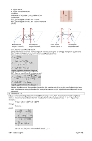 a. sejajar searah,
   b. sejajar berlawanan arah!
   Diketahui:
   d=8 cm=8x10-2m; iA=3A; iB=4A; lB=80cm=0,8m
   Ditanyakan:
   a) FBA jika arus pada kawat A dan B searah
   b) FBA jika arus pada kawat A dan B berlawanan arah
   Jawab:


                          iA             iB                                               iA     iB

                                          BA                                              BB      BA
                           FA       FB                                         FA                      FB

                     BB

     Garis medan                     Garis medan                       Garis medan             Garis medan
     magnet karena iB                magnet karena iA                  magnet karena iB        magnet karena iA

   a) FB jika arus kawat A dan B searah
   penghantar kawat berarus iB akan dipengaruhi oleh induksi magnet BA sehingga mengalami gaya lorentz
   yang tarik menarik dengan gaya loren pada kawat A yang besarnya:
           0 iB iA
    FB             lB
            2 d
            4  107   4 3
    FB                              0,8
                2 8  10 2 
    FB  2, 4  105 N ke kiri
    terjadi gaya tarik menarik dengan FA
   b) FB jika arus kawat A dan B Berlawanan arah
         0 iA iB       4  107   3 4  0,8
    FB           lB                          
          2 d            2  8  102 
    FB  2, 4  105 N ke Kanan
    terjadi gaya tolak menolak dengan FA
     Dengan demikian dapat disimpulakan bahwa jika dua kawat sejajar berarus dan searah akan terjadi gaya
     tarik yang besarnya sama, sedangkan jika arusnya berlawanan terjadi gaya tolak-menolak yang besarnya
     sama pula.
Uji Kemampuan 5.2
Sebuah kumparan melingkar datar memiliki 18 lilitan dan jari-jari 6,0 cm. Berapakah arus listrik yang harus
dialirkan melalui kumparan tersebut untuk menghasilkan induksi magnetik sebesar 4× 10-4 T di pusatnya?
Diketahui:
           N=18; r=6,0cm=6x10-2m; B=4x10-4 T
Ditanya:
           Kuat arus i
Jawab:
                 0 iN     2rB
           B          i
                  2r       0 N
                2  6  102  4  104 
           i
                    4  10  18 
                               7


                20
           i      A  2,12 A
                3

           Jadi kuat arus yang harus dialirkan adalah sebesar 2,12 A

Bab V Medan Magnet                                                                                          Page 4 of 5
 