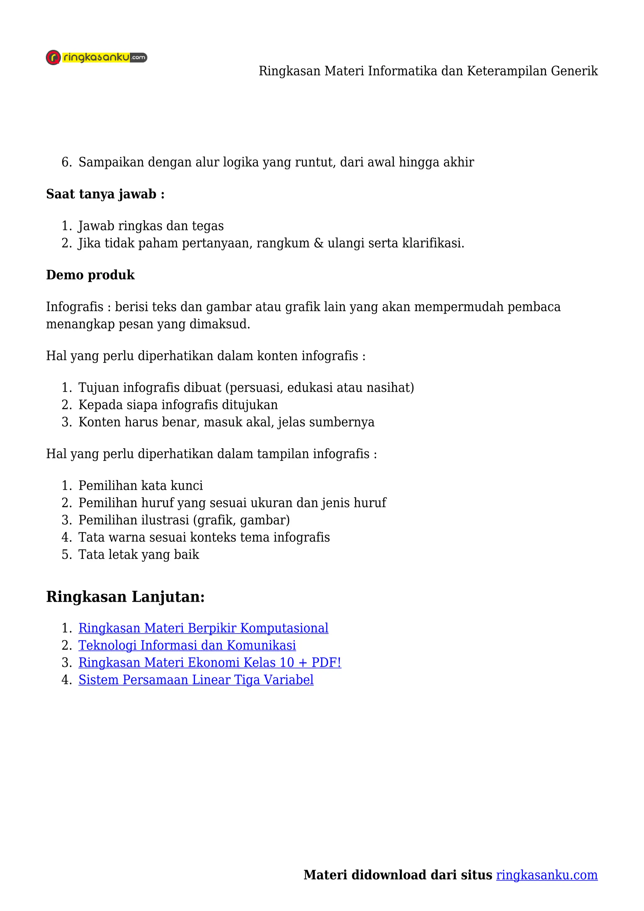 Ringkasan Materi Informatika dan Keterampilan Generik
Materi didownload dari situs ringkasanku.com
Sampaikan dengan alur logika yang runtut, dari awal hingga akhir
6.
Saat tanya jawab :
Jawab ringkas dan tegas
1.
Jika tidak paham pertanyaan, rangkum & ulangi serta klarifikasi.
2.
Demo produk
Infografis : berisi teks dan gambar atau grafik lain yang akan mempermudah pembaca
menangkap pesan yang dimaksud.
Hal yang perlu diperhatikan dalam konten infografis :
Tujuan infografis dibuat (persuasi, edukasi atau nasihat)
1.
Kepada siapa infografis ditujukan
2.
Konten harus benar, masuk akal, jelas sumbernya
3.
Hal yang perlu diperhatikan dalam tampilan infografis :
Pemilihan kata kunci
1.
Pemilihan huruf yang sesuai ukuran dan jenis huruf
2.
Pemilihan ilustrasi (grafik, gambar)
3.
Tata warna sesuai konteks tema infografis
4.
Tata letak yang baik
5.
Ringkasan Lanjutan:
Ringkasan Materi Berpikir Komputasional
1.
Teknologi Informasi dan Komunikasi
2.
Ringkasan Materi Ekonomi Kelas 10 + PDF!
3.
Sistem Persamaan Linear Tiga Variabel
4.
 