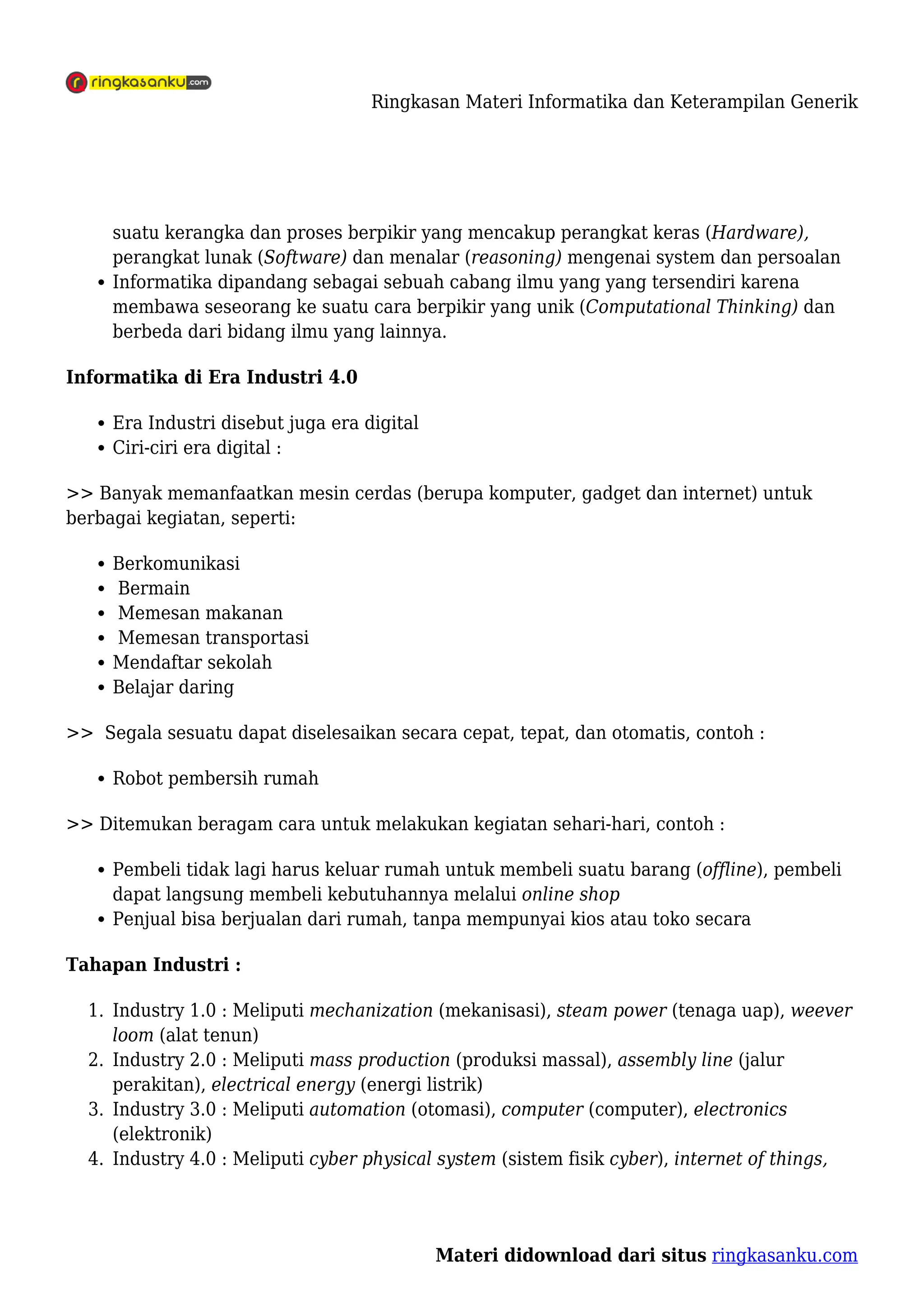 Ringkasan Materi Informatika dan Keterampilan Generik
Materi didownload dari situs ringkasanku.com
suatu kerangka dan proses berpikir yang mencakup perangkat keras (Hardware),
perangkat lunak (Software) dan menalar (reasoning) mengenai system dan persoalan
Informatika dipandang sebagai sebuah cabang ilmu yang yang tersendiri karena
membawa seseorang ke suatu cara berpikir yang unik (Computational Thinking) dan
berbeda dari bidang ilmu yang lainnya.
Informatika di Era Industri 4.0
Era Industri disebut juga era digital
Ciri-ciri era digital :
>> Banyak memanfaatkan mesin cerdas (berupa komputer, gadget dan internet) untuk
berbagai kegiatan, seperti:
Berkomunikasi
Bermain
Memesan makanan
Memesan transportasi
Mendaftar sekolah
Belajar daring
>> Segala sesuatu dapat diselesaikan secara cepat, tepat, dan otomatis, contoh :
Robot pembersih rumah
>> Ditemukan beragam cara untuk melakukan kegiatan sehari-hari, contoh :
Pembeli tidak lagi harus keluar rumah untuk membeli suatu barang (offline), pembeli
dapat langsung membeli kebutuhannya melalui online shop
Penjual bisa berjualan dari rumah, tanpa mempunyai kios atau toko secara
Tahapan Industri :
Industry 1.0 : Meliputi mechanization (mekanisasi), steam power (tenaga uap), weever
1.
loom (alat tenun)
Industry 2.0 : Meliputi mass production (produksi massal), assembly line (jalur
2.
perakitan), electrical energy (energi listrik)
Industry 3.0 : Meliputi automation (otomasi), computer (computer), electronics
3.
(elektronik)
Industry 4.0 : Meliputi cyber physical system (sistem fisik cyber), internet of things,
4.
 