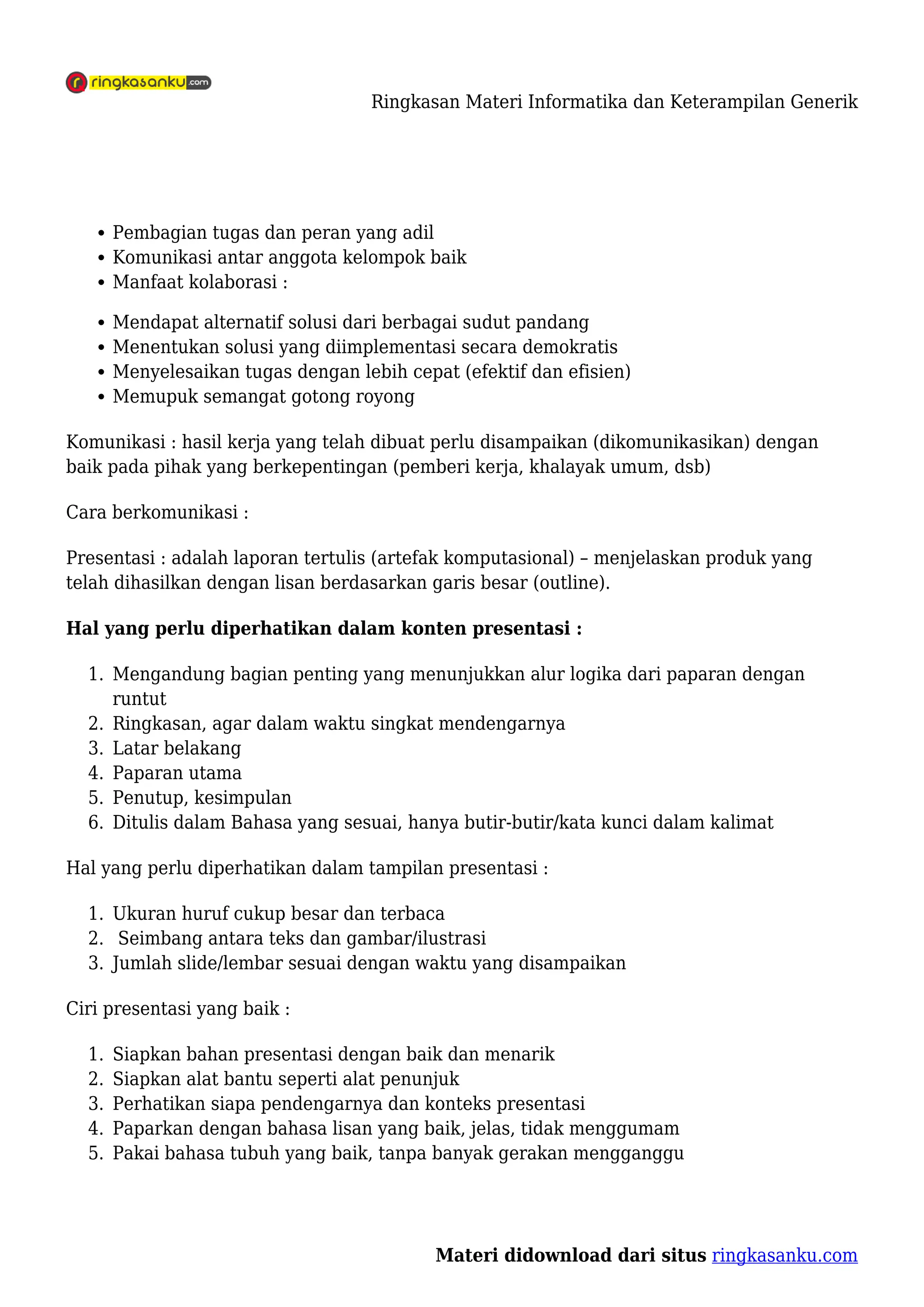 Ringkasan Materi Informatika dan Keterampilan Generik
Materi didownload dari situs ringkasanku.com
Pembagian tugas dan peran yang adil
Komunikasi antar anggota kelompok baik
Manfaat kolaborasi :
Mendapat alternatif solusi dari berbagai sudut pandang
Menentukan solusi yang diimplementasi secara demokratis
Menyelesaikan tugas dengan lebih cepat (efektif dan efisien)
Memupuk semangat gotong royong
Komunikasi : hasil kerja yang telah dibuat perlu disampaikan (dikomunikasikan) dengan
baik pada pihak yang berkepentingan (pemberi kerja, khalayak umum, dsb)
Cara berkomunikasi :
Presentasi : adalah laporan tertulis (artefak komputasional) – menjelaskan produk yang
telah dihasilkan dengan lisan berdasarkan garis besar (outline).
Hal yang perlu diperhatikan dalam konten presentasi :
Mengandung bagian penting yang menunjukkan alur logika dari paparan dengan
1.
runtut
Ringkasan, agar dalam waktu singkat mendengarnya
2.
Latar belakang
3.
Paparan utama
4.
Penutup, kesimpulan
5.
Ditulis dalam Bahasa yang sesuai, hanya butir-butir/kata kunci dalam kalimat
6.
Hal yang perlu diperhatikan dalam tampilan presentasi :
Ukuran huruf cukup besar dan terbaca
1.
Seimbang antara teks dan gambar/ilustrasi
2.
Jumlah slide/lembar sesuai dengan waktu yang disampaikan
3.
Ciri presentasi yang baik :
Siapkan bahan presentasi dengan baik dan menarik
1.
Siapkan alat bantu seperti alat penunjuk
2.
Perhatikan siapa pendengarnya dan konteks presentasi
3.
Paparkan dengan bahasa lisan yang baik, jelas, tidak menggumam
4.
Pakai bahasa tubuh yang baik, tanpa banyak gerakan mengganggu
5.
 