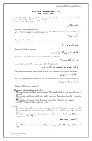 © Abdul Rahmad-SMP Muhammadiyah 1 Tarakan
E-mail : rahmad.ub@gmail.com
Site : www.tec.vv.si
RINGKASAN MATERI PAI KELAS IX
BAB 1 SURAH AT-TIN
1. Surah at-Tin adalah surah yang ke 95 dan tergolong surah Makkiyah karena diturunkan dikota Mekkah.
Nama at-Tin diambil dari kata at-tin yang artinya buah tin.
2. Ayat surah at-Tin sebagai berikut:

a. demi (buah) Tin dan (buah) Zaitun[1587],
[1587] Yang dimaksud dengan Tin oleh sebagian ahli tafsir ialah tempat tinggal Nabi Nuh, Yaitu Damaskus yang banyak pohon
Tin; dan zaitun ialah Baitul Maqdis yang banyak tumbuh Zaitun.

b. dan demi bukit Sinai[1588],
[1588] Bukit Sinai Yaitu tempat Nabi Musa a.s. menerima wahyu dari Tuhannya.

c. dan demi kota (Mekah) ini yang aman,

d. Sesungguhnya Kami telah menciptakan manusia dalam bentuk yang sebaik-baiknya .

e. kemudian Kami kembalikan Dia ke tempat yang serendah-rendahnya (neraka),

f. kecuali orang-orang yang beriman dan mengerjakan amal saleh; Maka bagi mereka pahala yang tiada putus-putusnya.

g. Maka Apakah yang menyebabkan kamu mendustakan (hari) pembalasan sesudah (adanya keterangan-keterangan) itu?

h. Bukankah Allah hakim yang seadil-adilnya?
3. Hikmah yang terkandung dalam surah at-Tin:
a. Manusia merupakan makhluk yang terbaik yang Allah ciptakan baik dari segi jasmaniah maupun
rohaniah.
b. Jika manusia tidak beriman dan beramal shalih, maka akan ditempatkan diserendah – rendahnya
tempat.
c. Manusia yang beriman dan beramal shalih, akan mendapatkan pahala yang tanpa terputus.
d. Allah SWT merupakan hakim yang seadil – adilnya.
Tambahan:
1. Sebelum membaca Al-Qur’an, kita harus memahami ilmu tajwid. Ilmu tajwid maksudnya adalah
ilmu yang mempelajari tentang jenis – jenis huruf (hijaiyah) dan makhrajul huruf (tempat keluarnya
huruf).
2. Haruslah membaca dengan tartil. Tartil maksudnya adalah perlahan – lahan dan jelas. Hal ini sesuai
dengan firman Allah SWT:

Artinya:
“atau lebih dari seperdua itu. dan bacalah Al Quran itu dengan perlahan-lahan. (Q.S. Al-Muzzammil
: 20)
------------------------------------------
 