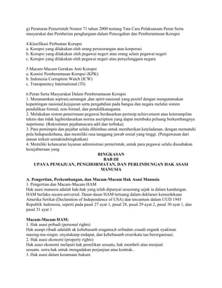 g) Peraturan Pemerintah Nomor 71 tahun 2000 tentang Tata Cara Pelaksanaan Peran Serta
masyarakat dan Pemberian penghargaan dalam Pencegahan dan Pemberantasan Korupsi
4.Klasifikasi Perbuatan Korupsi
a. Korupsi yang dilakukan oleh orang perseorangan atau korporasi
b. Korupsi yang dilakukan oleh pegawai negeri atau orang selain pegawai negeri
c. Korupsi yang dilakukan oleh pegawai negeri atau penyelenggara negara
5.Macam-Macam Gerakan Anti Korupsi
a. Komisi Pemberantasan Korupsi (KPK)
b. Indonesia Corruption Watch (ICW)
c. Transparency International (TI)
6.Peran Serta Masyarakat Dalam Pemberantasan Korupsi
1. Menanamkan aspirasi,semangat ,dan spirit nasional yang positif dengan mengutamakan
kepentingan nasional,kejujuran serta pengabdian pada bangsa dan negara melalui sistem
pendidikan formal, non-formal, dan pendidikanagama.
2. Melakukan sistem penerimaan pegawai berdasarkan perinsip achievement atau keterampilan
teknis dan tidak lagiberdasarkan norma ascription yang dapat membuka peluang berkembangnya
nepotisme. (Rekruitmen pejabatsecara adil dan terbuka).
3. Para pemimpin dan pejabat selalu dihimbau untuk memberikan keteladanan, dengan mematuhi
pola hidupsederhana, dan memiliki rasa tanggung jawab sosial yang tinggi. (Pengawasan dari
atasan terkait semakinditingkatkan)
4. Memiliki kelancaran layanan administrasi pemerintah, untuk para pegawai selalu diusahakan
kesejahteraan yang
RINGKASAN
BAB III
UPAYA PEMAJUAN, PENGHORMATAN, DAN PERLINDUNGAN HAK ASASI
MANUSIA
A. Pengertian, Perkembangan, dan Macam-Macam Hak Asasi Manusia
1. Pengertian dan Macam-Macam HAM
Hak asasi manusia adalah hak-hak yang telah dipunyai seseorang sejak ia dalam kandungan.
HAM berlaku secara universal. Dasar-dasar HAM tertuang dalam deklarasi kemerdekaan
Amerika Serikat (Declaration of Independence of USA) dan tercantum dalam UUD 1945
Republik Indonesia, seperti pada pasal 27 ayat 1, pasal 28, pasal 29 ayat 2, pasal 30 ayat 1, dan
pasal 31 ayat 1
Macam-Macam HAM:
1. Hak asasi pribadi (personal rights)
Hak asaspi ribadi adalahh ak kebebasanb eragama,b eribadats esuadi engank eyakinan
masing-ma-singm. enyatakanp endapat, dan kebebasanb erserikata tau berorganisasi.
2. Hak asasi ekonomi (property rights)
Hak asasi ekonomi meliputi hak pemilikan sesuatu, hak membeli atau menjual
sesuatu. serra hak untuk mengadakan perjanjian atau kontrak..
3. Hak asasi dalam kesamaan hukum
 