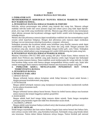 BAB I
HAKIKAT BANGSA DAN NEGARA
1. INDIKATOR SATU
MENDESKRIPSIKAN KEDUDUKAN MANUSIA SEBAGAI MAKHLUK INDIVIDU
DAN MAKHLUK SOSIAL.
A. PENGERTIAN MANUSIA SEBAGAI MAKHLUK INDIVIDU
Individu, artinya perseorangan atau pribadi yang terpisah dari orang lain. Manusia sebagai
makhluk individu terdiri dari unsur jasmani (raga) dan rohani (jiwa) yang tidak dapat dipisah-
pisah, jiwa raga inilah yang membentuk individu. Manusia juga diberi potensi atau kemampuan
(akal, pikiran, perasaan dan keyakinan) sehingga sagub berdiri sendiri serta bertanggung jawab
terhadap dirinya.
Melalui akal dan pikirannya manusia dapat menaklukkan makhluk lain dan memanfaatkan segala
sesuatu untuk keperluan hidupnya. Dengan akal pikirannya pula manusia dapat melakukan
berbagai inovasi (penemuan teknologi komunikasi, computer, informasi)
Sedangkan perasaan dan keyakinan adalah suatu kelebihan yang dimiliki manusia untuk dapat
membedakan yang baik dan yang buruk, yang benar dan yang salah. Dengan perasaan dan
keyakinan yang ada, manusia dapat berhubungan dengan kodrat gaib, yaitu Tuhan. Sedangkan
individualisme adalah paham yang menganggap diri sendiri lebih penting dari pada orang lain.
B. PENGERTIAN MANUSIA SEBAGAI MAKHLUK SOSIAL
Menurut Aristoteles (384-322 SM) salah seorang ahli pikir Yunani Kuno, bahwa manusia itu
adalah Zoon Politicon atau makhluk yang pada dasarnya selalu ingin bergaul dan berkumpul
dengan sesama manusia lainnya. Status makhluk sosial melekat pada diri setiap individu. Ia tidak
bisa bertahan hidup secara utuh hannya dengan mengandalkan dirinya sendiri saja. Sejak lahir
sampai meninggal dunia manusia memerlukan bantuan atau kerjasama dengan orang lain.
2. INDIKATOR KEDUA MENGANALISIS PENGERTIAN DAN UNSUR
TERBENTUKNYA BANGSA
A. PENGERTIAN BANGSA
1. PENDAPAT PARA AHLI
1. ERNEST RENAN
Bangsa terbentuk karena adanya keinginan untuk hidup bersama ( hasrat untuk bersatu )
dengan perasaan kesetiakawanan yang agung.
2. OTTO BAUER
Bangsa adalah kelompok manusia yang mempunyai kesamaan karakter, karakteristik tumbuh
karena adanya kesamaan nasib.
3. F. RATZEL
Bangsa terbentuk karena adanya hasrat bersatu. Hasrat itu timbul karena adanya rasa kesatuan
antara manusia dan tempat tinggalnya (paham geopolitik)
4. HANS KOHN
Bangsa adalah buah hasil tenaga hidup manusia dalam sejarah. Suatu bangsa merupakan
golongan yang beraneka ragam dan tidak bisa dirumuskan secara eksak.
5. JALOBSEN, LIPMAN
Bangsa adalah suatu kesatuan budaya (cultural unity) dan kesatuan politik (political unity)
2. MENURUT ISTILAH
Istilah bangsa terjemahan dari kata nation (bahasa Inggris) kata nation berasal dari bahasa latin,
natio artinya sesuatu telah lahir, yang bermakna keturunan. Kelompok orang yang berada dalam
satu keturunan. Nation dalam bahasa Indonesia artinya bangsa. Nation berubah jadi national
 