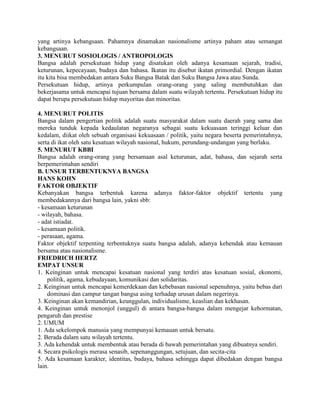 yang artinya kebangsaan. Pahamnya dinamakan nasionalisme artinya paham atau semangat
kebangsaan.
3. MENURUT SOSIOLOGIS / ANTROPOLOGIS
Bangsa adalah persekutuan hidup yang disatukan oleh adanya kesamaan sejarah, tradisi,
keturunan, kepecayaan, budaya dan bahasa. Ikatan itu disebut ikatan primordial. Dengan ikatan
itu kita bisa membedakan antara Suku Bangsa Batak dan Suku Bangsa Jawa atau Sunda.
Persekutuan hidup, artinya perkumpulan orang-orang yang saling membutuhkan dan
bekerjasama untuk mencapai tujuan bersama dalam suatu wilayah tertentu. Persekutuan hidup itu
dapat berupa persekutuan hidup mayoritas dan minoritas.
4. MENURUT POLITIS
Bangsa dalam pengertian politik adalah suatu masyarakat dalam suatu daerah yang sama dan
mereka tunduk kepada kedaulatan negaranya sebagai suatu kekuasaan teringgi keluar dan
kedalam, diikat oleh sebuah organisasi kekuasaan / politik, yaitu negara beserta pemerintahnya,
serta di ikat oleh satu kesatuan wilayah nasional, hukum, perundang-undangan yang berlaku.
5. MENURUT KBBI
Bangsa adalah orang-orang yang bersamaan asal keturunan, adat, bahasa, dan sejarah serta
berpemerintahan sendiri
B. UNSUR TERBENTUKNYA BANGSA
HANS KOHN
FAKTOR OBJEKTIF
Kebanyakan bangsa terbentuk karena adanya faktor-faktor objektif tertentu yang
membedakannya dari bangsa lain, yakni sbb:
- kesamaan keturunan
- wilayah, bahasa.
- adat istiadat.
- kesamaan politik.
- perasaan, agama.
Faktor objektif terpenting terbentuknya suatu bangsa adalah, adanya kehendak atau kemauan
bersama atau nasionalisme.
FRIEDRICH HERTZ
EMPAT UNSUR
1. Keinginan untuk mencapai kesatuan nasional yang terdiri atas kesatuan sosial, ekonomi,
politik, agama, kebudayaan, komunikasi dan solidaritas.
2. Keinginan untuk mencapai kemerdekaan dan kebebasan nasional sepenuhnya, yaitu bebas dari
dominasi dan campur tangan bangsa asing terhadap urusan dalam negerinya.
3. Keinginan akan kemandirian, keunggulan, individualisme, keaslian dan kekhasan.
4. Keinginan untuk menonjol (unggul) di antara bangsa-bangsa dalam mengejar kehormatan,
pengaruh dan prestise
2. UMUM
1. Ada sekelompok manusia yang mempunyai kemauan untuk bersatu.
2. Berada dalam satu wilayah tertentu.
3. Ada kehendak untuk membentuk atau berada di bawah pemerintahan yang dibuatnya sendiri.
4. Secara psikologis merasa senasib, sepenanggungan, setujuan, dan secita-cita
5. Ada kesamaan karakter, identitas, budaya, bahasa sehingga dapat dibedakan dengan bangsa
lain.
 