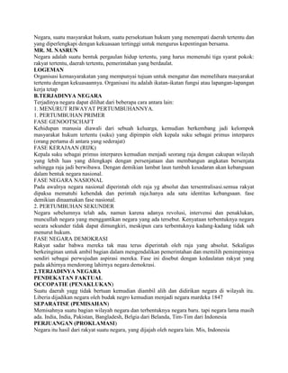 Negara, suatu masyarakat hukum, suatu persekutuan hukum yang menempati daerah tertentu dan
yang diperlengkapi dengan kekuasaan tertinggi untuk mengurus kepentingan bersama.
MR. M. NASRUN
Negara adalah suatu bentuk pergaulan hidup tertentu, yang harus memenuhi tiga syarat pokok:
rakyat tertentu, daerah tertentu, pemerintahan yang berdaulat.
LOGEMAN
Organisasi kemasyarakatan yang mempunyai tujuan untuk mengatur dan memelihara masyarakat
tertentu dengan kekuasaannya. Organisasi itu adalah ikatan-ikatan fungsi atau lapangan-lapangan
kerja tetap
B.TERJADINYA NEGARA
Terjadinya negara dapat dilihat dari beberapa cara antara lain:
1. MENURUT RIWAYAT PERTUMBUHANNYA.
1. PERTUMBUHAN PRIMER
FASE GENOOTSCHAFT
Kehidupan manusia diawali dari sebuah keluarga, kemudian berkembang jadi kelompok
masyarakat hukum tertentu (suku) yang dipimpin oleh kepala suku sebagai primus interpares
(orang pertama di antara yang sederajat)
FASE KERAJAAN (RIJK)
Kepala suku sebagai primus interpares kemudian menjadi seorang raja dengan cakupan wilayah
yang lebih luas yang dilengkapi dengan persenjataan dan membangun angkatan bersenjata
sehingga raja jadi berwibawa. Dengan demikian lambat laun tumbuh kesadaran akan kebangsaan
dalam bentuk negara nasional.
FASE NEGARA NASIONAL
Pada awalnya negara nasional diperintah oleh raja yg absolut dan tersentralisasi.semua rakyat
dipaksa mematuhi kehendak dan perintah raja.hanya ada satu identitas kebangsaan. fase
demikian dinaamakan fase nasional.
2. PERTUMBUHAN SEKUNDER
Negara sebelumnya telah ada, namun karena adanya revolusi, intervensi dan penaklukan,
muncullah negara yang menggantikan negara yang ada tersebut. Kenyataan terbentuknya negara
secara sekunder tidak dapat dimungkiri, meskipun cara terbentuknya kadang-kadang tidak sah
menurut hukum.
FASE NEGARA DEMOKRASI
Rakyat sadar bahwa mereka tak mau terus diperintah oleh raja yang absolut. Sekaligus
berkeinginan untuk ambil bagian dalam mengendalikan pemerintahan dan memilih pemimpinnya
sendiri sebagai perwujudan aspirasi mereka. Fase ini disebut dengan kedaulatan rakyat yang
pada akhirnya mendorong lahirnya negara demokrasi.
2.TERJADINYA NEGARA
PENDEKATAN FAKTUAL
OCCOPATIE (PENAKLUKAN)
Suatu daerah yagg tidak bertuan kemudian diambil alih dan didirikan negara di wilayah itu.
Liberia dijadikan negara oleh budak negro kemudian menjadi negara mardeka 1847
SEPARATISE (PEMISAHAN)
Memisahnya suatu bagian wilayah negara dan terbentuknya negara baru. tapi negara lama masih
ada. India, India, Pakistan, Bangladesh, Belgia dari Belanda, Tim-Tim dari Indonesia
PERJUANGAN (PROKLAMASI)
Negara itu hasil dari rakyat suatu negara, yang dijajah oleh negara lain. Mis, Indonesia
 