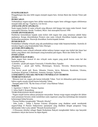 FUSI/PELEBURAN
Penggabungan dua atau lebih negara menjadi negara baru. Jerman Barat dan Jerman Timur jadi
Jerman.
PEMECAHAN
Terbentuknya negara-negara baru akibat terpecahnya negara lama sehingga negara sebelumnya
menjadi tidak ada lagi. Yugolavia, Uni Soviet.
ANEXATIE (PENCAPLOKAN)
Suatu negara berdiri di suatu wilayah yang dikuasai oleh bangsa lain tanpa reaksi berarti. Israel
mencaplok Palestina, Suriah, Yordania, Mesir. Irak mencaplok Kuwait 1990
CESSIE (PENYERAHAN)
Pemberian kemerdekaan kepada suatu koloni oleh negara lain yang umumnya adalah bekas
jajahannya. Kongo dimerdekakan Perancis atau suatu wilayah diserahkan kepada negara lain
berdasarkan perjanjian. Sleeswijk diserahkan Austria kepada Jerman
PENDUDUKAN
Pendudukan terhadap wilayah yang ada penduduknya tetapi tidak berpemerintahan. Australia di
temukan Inggris yang berpenduduk Suku Aborigin
ACCESIE (PENARIKAN)
Pada mulanya suatu wilayah terbentuk akibat naiknya lumpur sungai atau timbul dari dasar laut
(delta) yang dihuni olek sekelompok orang kemudian jadi negara. Mesir dari Delta Sei Nil.
INNOVATION
(PEMBENTUKAN BARU)
Suatu negara baru muncul di atas wilayah suatu negara yang pecah karena suatu hal dan
kemudian lenyap.
-Colombia : pecah jadi negara Venezuela, Columbia Baru, Equador
-Yugoslavia : pecah jadi Serbia, Montenegro, Kroasia, Slovenia, Bosnia-herzegovina,
Macedonia.
-Uni Soviet pecah jadi: Rusia, lithuania, Estonia, latvia, Belarusia, Kazakstan, Ukraina,
Azerbaijan, Kirgiztan, Uzbekistan, Armenia, Georgia, Tajikistan.
3.TERJADINYA NEGARA MENURUT PENDEKATAN TEORITIS
TEORI KETUHANAN
· Menurut teori ini, negara ada karena kehendak Tuhan. Teori ini didasarkan pada kepercayaan
bahwa segala sesuatu terjadi karena kehendak Tuhan.
· Nampak pada UUD, ‖By the Grace of God‖ (Atas Rahmat Tuhan)
TOKOH
1. Agustinus 3. Haller 5. Thomas Aquinas
2. Julius Stahl 4. Kranenburg
TEORI PERJANJIAN MASYARAKAT
· Negara terjadi karena adanya perjanjian masyarakat. Semua warga negara mengikat diri dalam
suatu perjanjian bersama untuk mendirikan suatu organisasi yang bisa melindungi dan menjamin
kelansungan hidup bersama.
· Thomas Hobbes menghendaki ‖Monarki Absolut‖
· John Locke : Tahap I Pactum Uniones (Perjanjian yang diadakan untuk membentuk
negara)Tahap II Pactum Subjectiones (perjanjian yang diadakan dengan penguasa) Yang
dikehendaki John Locke adalah ―Monarki Konstitusional.‖
· J.J.Rousseau (disebut sebagai Bapak Kedaulatan Rakyat) menghendaki bahwa raja hanyalah
mandataris rakyat dan karena itu dapat diganti.
 
