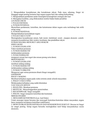 2. Mengusahakan kesejahteraan dan kemakmuan rakyat. Pada masa sekarang, fungsi ini
dianggap sangat penting terutama bagi negara-negara baru dan sedang berkembang.
3. Mengusahakan pertahanan untuk menangkal kemungkinan serangan dari luar
4. Menegakan keadilan, yang dilaksanakan melalui badan-badan peradilan
2.FUNGSI UMUM
1.TUGAS ESENSIAL
a. FUNGSI INTERNAL
Memelihara perdamaian, ketertiban, dan ketentraman dalam negara serta melindungi hak milik
setiap orang
b. FUNGSI EKSTENAL
Mempertahankan kemerdekaan negara
2.TUGAS FAKULTATIF
Meningkatkan kesejahteraan umum, baik moral, intelektual, sosial , maupun ekonomi. contoh:
menjamin kesejahteraan fakir miskin, kesehatan, dan pendidikan rakyat.
FUNGSI NEGARA MENURUT AHLI HUKUM
JOHN LOCKE
1. FUNGSI LEGISLATIF.
Yakni membuat peraturan.
2. FUNGSI EKSEKUTIF
melaksanakan peraturan.
3. FUNSI FEDERATIF
mengurusi urusan luar negeri dan urusan perang serta damai.
MONTESQUIEU
1. FUNGSI LEGISLATIF
membuat undang-undang.
2. FUNGSI EKSEKUTIF
melaksanakan undang-undang
3. FUNGSI YUDIKATIF.
Mengawasi agar semua peraturan ditaati (fungsi mengadili)
GOODNOW
POLICY MAKING
Membuat kebijakan negara pada waktu tertentu untuk seluruh masyarakat.
2. POLICY EXECUTING
Melaksanakan kebijakan yang sudah ditentukan
VAN VOLLEN HOVEN
1. REGELING: Membuat peraturan
2. BESTUUR : Menyelenggarakan pemerintahan.
3. RECHTSPRAAK: fungsi mengadili.
3. POLITE: fungsi menjamin ketertiban dan keamanan.
MHD.KUSNARDI
1. MENJAMIN KETERTIBAN (Law And Order)
Untuk mencapai tujuan bersama dan mencegah bentrokan-bentrokan dalam masyarakat, negara
harus menjamin terciptanya ketertiban (stabilisator)
2. MEWUJUDKAN KESEJAHTERAAN DAN KEMAKMURAN RAKYAT. Dewasa ini fungsi
ini sangat penting. Setiap negara berusaha meningkatkan taraf hidup masyarakatnya secara
ekonomis.
 