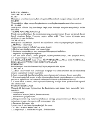 B.TUJUAN NEGARA
MENURUT PARA AHLI
PLATO
Memajukan kesusilaan manusia, baik sebagai makhluk individu maupun sebagai makhluk sosial
SOLTAU
Memungkinkan rakyat mengembangkan dan mengungkapkan daya citanya sebebas mungkin.
H. J. LASKI
Menciptakan keadaan yang didalamnya rakyat dapat mencapai keinginan-keinginannya secara
maksimal.
THOMAS AQUINAS&AGUSTINUS
Untuk mencapai kehidupan dan penghidupan yang aman dan tentram dengan taat kepada dan di
bawah pimpinan Tuhan. Pemimpin negara adalah wakil Tuhan karena kekuasaan yang
dimiliknya berasal dari Tuhan
SECARA UMUM
Menciptakan kesejahteraan, ketertiban dan ketentraman semua rakyat yang menjadi bagiannya.
2. MENURUT IDEOLOGI
Tujuan setiap negara itu berbeda-beda sesuai dengan:
1. Ideologi yang dipakai negara yang bersangkutan
2. Pandangan masyarakatnya serta pandangan hidup yang melandasinya.
3. Organisasi negara yang bersangkutan.
4.Tata nilai sosial budaya, kondisi geografis, sejarah pembentukannya, serta pengaruh politik
dari penguasa negara yang bersangkutan
5-6. INDIKATOR LIMA DAN ENAM MENYIMPULKAN ALASAN DAN PENTINGNYA
PENGAKUAN SUATU NEGARA OLEH NEGARA LAIN.
PENTINGNYA
Pertanda negara itu telah diterima dilingkungan pergaulan antar negara
ALASANNYA
1. Adanya kekhawatiran akan kelansungan hidupnya baik karena ancaman dari dalam (kudeta)
maupun karena intervensi dari negara lain.
2. Suatu negara tidak dapat bertahan hidup tampa bantuan dan kerjasama dengan negara lain.
3. Karena alasan politik, negara tersebut dipandang kuat/banyak memainkan peran penting dalam
percaturan regional atau internasional, maka apabila tidak mengakui akan merasa rugi.
4. Karena alasan ekonomi, yakni negara tsb dipandang strategis dalam perekonomian regional
atau internasional
UNSUR-UNSUR NEGARA
Menurut ahli kenegaran Oppenheimer dan Lauterpacht, suatu negara harus memenuhi syarat-
syarat sbb:
1. Adanya rakyat
2. Daerah atau wilayah (daratan, lautan dan udara)
3. Pemerintahan yang berdaulat
Adalah pemerintah yang mempunyai kekuasaan tertinggi yang dihormati dan ditaati, baik oleh
seluruh rakyat negara itu maupun oleh negara-negara lain.
4. Pengakuan dari negara lain.
Syarat-syarat di atas dapat digolongkan jadi dua unsur:
1. SYARAT/UNSUR KONSTITUTIF
1. Adanya rakyat 2. Daerah atau wilayah 3. Pemerintahan
 