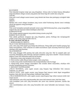KLUCKHON
Nilai bukanlah keiginan tetapi apa yang diinginkan. Artinya nilai itu bukan hannya diharapkan
tetapi diusahakan sebagai sesuatu yang pantas dan benar bagi diri sendiri dan orang lain
YOUNG
Nilai-nilai sosial sebagai asumsi-asumsi yang abstrak dan benar dan pentingnya seringkali tidak
disadari.
GREEN
Melihat nilai sosial sebagai kesadaran yang secara relatif berlansung disertai emosi terhadap
obyek dan gagasan orang perorangan
WOODS
Nilai sosial merupakan petunjuk-petunjuk umum yang telah berlansung lama, yang mengarahkan
tingkah laku dan kepuasan dalam kehidupan sehari-hari.
B.SIMANJUNTAK
Nilai sebagai gagasan-gagasan masyarakat tentang sesuatu yang baik.
ROBERT M.Z.LAWANG
Nilai adalah gambaran mengenai apa yang diinginkan, pantas, berharga dan mempengaruhi
prilaku sosial orang yang memiliki nilai itu.
B. MACAM-MACAM NILAI
1. BERDASARKAN CIRINYA
NILAI YANG MENDARAH DAGING
yaitu: nilai yang telah mejadi gaya hidup dan kebiasaan. Orang tidak perlu berpikir panjang lagi
untuk mewujutkanya. Nilai semacam ini sudah tersosialisasi sejak seseorang masih kecil (goro)
sekaligus nilai yang dominan.
NILAI DOMINAN
Nilai yang dianggap lebih penting dari pada nilai-nilai yang lain. Hal ini nampak pada saat
seseorang dihadapkan pada beberapa alternatif tindakkan yang harus diambil. Ukuran dominan
tidaknya suatu nilai didasarkan pada hal-hal berikut:
1. Banyaknya orang yang menganut nilai tersebut.
2. Nilai tersebut sudah dihayati dalam jangka waktu yang lama.
3. Usaha orang untuk memberlakukan dan mempertahankan nilai itu tinggi
4. Orang-orang merasa bangga menerapkan nilai tersebut dalam masyarakat, misalnya nilai
tersebut mengandung prestise tertetentu.
2. MENURUT NOTONAGORO
a.NILAI MATERIAL, yaitu segala sesuatu yang berguna bagi kebutuhan fisik manusia
(makanan, air, pakaian)
b.NILAI VITAL, yaitu segala sesuatu yang berguna bagi manusia untuk dapat mengadakan
kegiatan, buku dan alat tulis bagi pelajar, kalkulator bagi auditor.
c.NILAI KEROHANIAAN, yaitu segala sesuatu yang berguna bagi rohani manusia terdiri dari
empat macam:
-nilai kebenaran yaitu nilai yang bersumber dari unsur akal manusia (ratio, budi dan cipta)
-nilai keindahan yaitu nilai yang bersumber dari unsur rasa manusia (perasaan, estetika dan
intuisi)
-nilai moral/kebaikan yaitu nilai yang bersumber dari unsur kehendak atau kemauan ( karsa,
etika )
 