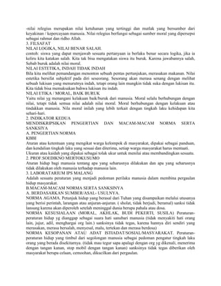-nilai relegius merupakan nilai ketuhanan yang tertinggi dan mutlak yang bersumber dari
keyakinan / kepercayaan manusia. Nilai relegius berfungsi sebagai sumber moral yang dipersepsi
sebagai rahmat dan ridho Allah.
3. FILSAFAT
NILAI LOGIKA, NILAI BENAR SALAH.
contoh: siswa yang dapat menjawab sesuatu pertanyaan ia berlaku benar secara logika, jika ia
keliru kita katakan salah. Kita tak bisa mengatakan siswa itu buruk. Karena jawabannya salah,
Sebab buruk adalah nilai moral.
NILAI ESTETIKA, INDAH TIDAK INDAH
Bila kita melihat pemandangan menonton sebuah pentas pertunjukan, merasakan makanan. Nilai
estetika bersifat subjektif pada diri seseorang. Sesorang akan merasa senang dengan melihat
sebuah lukisan yang menurutnya indah, tetapi orang lain mungkin tidak suka dengan lukisan itu.
Kita tidak bisa memaksakan bahwa lukisan itu indah.
NILAI ETIKA / MORAL, BAIK BURUK
Yaitu nilai yg menangani kelakuan baik/buruk dari manusia. Moral selalu berhubungan dengan
nilai, tetapi tidak semua nilai adalah nilai moral. Moral berhubungan dengan kelakuan atau
tindakkan manusia. Nila moral inilah yang lebih terkait dengan tingkah laku kehidupan kita
sehari-hari.
2. INDIKATOR KEDUA
MENDISKRIPSIKAN PENGERTIAN DAN MACAM-MACAM NORMA SERTA
SANKSIYA
A. PENGERTIAN NORMA
KBBI
Aturan atau ketentuan yang mengikat warga kelompok di masyarakat, dipakai sebagai panduan,
dan kendalian tingkah laku yang sesuai dan diterima, setiap warga masyarakat harus mentaati.
Ukuran atau kaidah yang dipakai sebagai tolak ukur untuk menilai atau membandingkan sesuatu.
2. PROF.SOEDIKNO MERTOKUSUMO
Aturan hidup bagi manusia tentang apa yang seharusnya dilakukan dan apa yang seharusnya
tidak dilakukan oleh manusia terhadap manusia lain.
3. LABORATARIUM IPS MALANG
Adalah sesuatu peraturan yang menjadi pedoman perilaku manusia dalam membina pergaulan
hidup masyarakat.
B.MACAM-MACAM NORMA SERTA SANKSINYA
A. BERDASARKAN SUMBER/ASAL- USULNYA.
NORMA AGAMA. Petunjuk hidup yang berasal dari Tuhan yang disampaikan melalui utusanya
yang berisi perintah, larangan atau anjuran-anjuran. ( sholat, tidak berjudi, beramal) sanksi tidak
lansung karena akan diperoleh setelah meninggal dunia berupa pahala atau dosa.
NORMA KESUSIALAAN (MORAL, AKHLAK, BUDI PEKERTI, SUSILA) Peraturan-
peraturan hidup yg dianggap sebagai suara hati sanubari manusia (tidak menyakiti hati orang
lain, jujur, adil, menghargai org lain.) sanksinya tidak tegas, karena hannya diri sendiri yang
merasakan, merasa bersalah, menyesal, malu, tertekan dan merasa berdosa)
NORMA KESOPANAN ATAU ADAT ISTIADAT/SOSIAL/MASYARAKAT. Peraturan-
peraturan hidup yang timbul dari segolongan manusia sebagai pedoman pengatur tingkah laku
orang yang berada disekitarnya. (tidak mau tegur sapa apalagi dengan org yg dikenali, menerima
dengan tangan kanan, stop mobil dengan tangan kanan) sanksinya tidak tegas diberikan oleh
masyarakat berupa celaan, cemoohan, dikucilkan dari pergaulan.
 