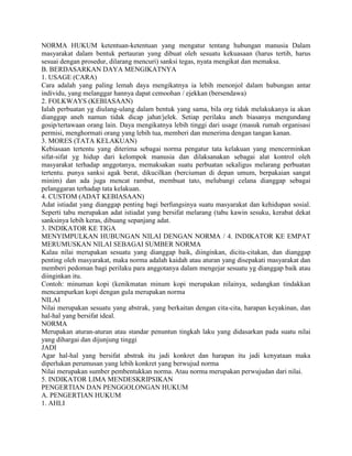 NORMA HUKUM ketentuan-ketentuan yang mengatur tentang hubungan manusia Dalam
masyarakat dalam bentuk pertauran yang dibuat oleh sesuatu kekuasaan (harus tertib, harus
sesuai dengan prosedur, dilarang mencuri) sanksi tegas, nyata mengikat dan memaksa.
B. BERDASARKAN DAYA MENGIKATNYA
1. USAGE (CARA)
Cara adalah yang paling lemah daya mengikatnya ia lebih menonjol dalam hubungan antar
individu, yang melanggar hannya dapat cemoohan / ejekkan (bersendawa)
2. FOLKWAYS (KEBIASAAN)
Ialah perbuatan yg diulang-ulang dalam bentuk yang sama, bila org tidak melakukanya ia akan
dianggap aneh namun tidak dicap jahat/jelek. Setiap perilaku aneh biasanya mengundang
gosip/tertawaan orang lain. Daya mengikatnya lebih tinggi dari usage (masuk rumah organisasi
permisi, menghormati orang yang lebih tua, memberi dan menerima dengan tangan kanan.
3. MORES (TATA KELAKUAN)
Kebiasaan tertentu yang diterima sebagai norma pengatur tata kelakuan yang mencerminkan
sifat-sifat yg hidup dari kelompok manusia dan dilaksanakan sebagai alat kontrol oleh
masyarakat terhadap anggotanya, memaksakan suatu perbuatan sekaligus melarang perbuatan
tertentu. punya sanksi agak berat, dikucilkan (berciuman di depan umum, berpakaian sangat
minim) dan ada juga mencat rambut, membuat tato, melubangi celana dianggap sebagai
pelanggaran terhadap tata kelakuan.
4. CUSTOM (ADAT KEBIASAAN)
Adat istiadat yang dianggap penting bagi berfungsinya suatu masyarakat dan kehidupan sosial.
Seperti tabu merupakan adat istiadat yang bersifat melarang (tabu kawin sesuku, kerabat dekat
sanksinya lebih keras, dibuang sepanjang adat.
3. INDIKATOR KE TIGA
MENYIMPULKAN HUBUNGAN NILAI DENGAN NORMA / 4. INDIKATOR KE EMPAT
MERUMUSKAN NILAI SEBAGAI SUMBER NORMA
Kalau nilai merupakan sesuatu yang dianggap baik, diinginkan, dicita-citakan, dan dianggap
penting oleh masyarakat, maka norma adalah kaidah atau aturan yang disepakati masyarakat dan
memberi pedoman bagi perilaku para anggotanya dalam mengejar sesuatu yg dianggap baik atau
diinginkan itu.
Contoh: minuman kopi (kenikmatan minum kopi merupakan nilainya, sedangkan tindakkan
mencampurkan kopi dengan gula merupakan norma
NILAI
Nilai merupakan sesuatu yang abstrak, yang berkaitan dengan cita-cita, harapan keyakinan, dan
hal-hal yang bersifat ideal.
NORMA
Merupakan aturan-aturan atau standar penuntun tingkah laku yang didasarkan pada suatu nilai
yang dihargai dan dijunjung tinggi
JADI
Agar hal-hal yang bersifat abstrak itu jadi konkret dan harapan itu jadi kenyataan maka
diperlukan perumusan yang lebih konkret yang berwujud norma
Nilai merupakan sumber pembentukkan norma. Atau norma merupakan perwujudan dari nilai.
5. INDIKATOR LIMA MENDESKRIPSIKAN
PENGERTIAN DAN PENGGOLONGAN HUKUM
A. PENGERTIAN HUKUM
1. AHLI
 