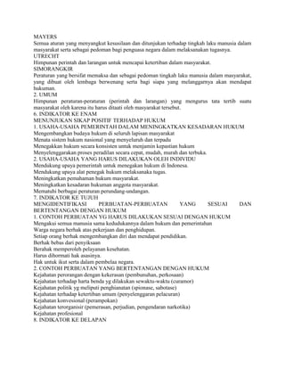 MAYERS
Semua aturan yang menyangkut kesusilaan dan ditunjukan terhadap tingkah laku manusia dalam
masyarakat serta sebagai pedoman bagi penguasa negara dalam melaksanakan tugasnya.
UTRECHT
Himpunan perintah dan larangan untuk mencapai ketertiban dalam masyarakat.
SIMORANGKIR
Peraturan yang bersifat memaksa dan sebagai pedoman tingkah laku manusia dalam masyarakat,
yang dibuat oleh lembaga berwenang serta bagi siapa yang melanggarnya akan mendapat
hukuman.
2. UMUM
Himpunan peraturan-peraturan (perintah dan larangan) yang mengurus tata tertib suatu
masyarakat oleh karena itu harus ditaati oleh masyarakat tersebut.
6. INDIKATOR KE ENAM
MENUNJUKAN SIKAP POSITIF TERHADAP HUKUM
1. USAHA-USAHA PEMERINTAH DALAM MENINGKATKAN KESADARAN HUKUM
Mengembangkan budaya hukum di seluruh lapisan masyarakat
Menata sistem hukum nasional yang menyeluruh dan terpadu
Menegakkan hukum secara konsisten untuk menjamin kepastian hukum
Menyelenggarakan proses peradilan secara cepat, mudah, murah dan terbuka.
2. USAHA-USAHA YANG HARUS DILAKUKAN OLEH INDIVIDU
Mendukung upaya pemerintah untuk menegakan hukum di Indonesa.
Mendukung upaya alat penegak hukum melaksanaka tugas.
Meningkatkan pemahaman hukum masyarakat.
Meningkatkan kesadaran hukuman anggota masyarakat.
Mematuhi berbagai peraturan perundang-undangan.
7. INDIKATOR KE TUJUH
MENGIDENTIFIKASI PERBUATAN-PERBUATAN YANG SESUAI DAN
BERTENTANGAN DENGAN HUKUM
1. CONTOH PERBUATAN YG HARUS DILAKUKAN SESUAI DENGAN HUKUM
Mengakui semua manusia sama kedudukannya dalam hukum dan pemerintahan
Warga negara berhak atas pekerjaan dan penghidupan.
Setiap orang berhak mengembangkan diri dan mendapat pendidikan.
Berhak bebas dari penyiksaan
Berahak memperoleh pelayanan kesehatan.
Harus dihormati hak asasinya.
Hak untuk ikut serta dalam pembelaa negara.
2. CONTOH PERBUATAN YANG BERTENTANGAN DENGAN HUKUM
Kejahatan perorangan dengan kekerasan (pembunuhan, perkosaan)
Kejahatan terhadap harta benda yg dilakukan sewaktu-waktu (curamor)
Kejahatan politik yg meliputi penghianatan (spionase, sabotase)
Kejahatan terhadap ketertiban umum (penyelenggaran pelacuran)
Kejahatan konvesional (perampokan)
Kejahatan terorganisir (pemerasan, perjudian, pengendaran narkotika)
Kejahatan profesional
8. INDIKATOR KE DELAPAN
 