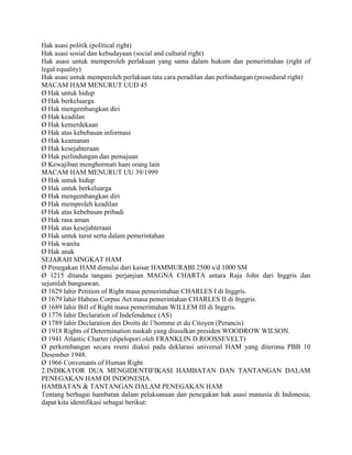 Hak asasi politik (political right)
Hak asasi sosial dan kebudayaan (social and cultural right)
Hak asasi untuk memperoleh perlakuan yang sama dalam hukum dan pemerintahan (right of
legal equality)
Hak asasi untuk memperoleh perlakuan tata cara peradilan dan perlindungan (prosedural right)
MACAM HAM MENURUT UUD 45
Ø Hak untuk hidup
Ø Hak berkeluarga
Ø Hak mengembangkan diri
Ø Hak keadilan
Ø Hak kemerdekaan
Ø Hak atas kebebasan informasi
Ø Hak keamanan
Ø Hak kesejahteraan
Ø Hak perlindungan dan pemajuan
Ø Kewajiban menghormati ham orang lain
MACAM HAM MENURUT UU 39/1999
Ø Hak untuk hidup
Ø Hak untuk berkeluarga
Ø Hak mengembangkan diri
Ø Hak memproleh keadilan
Ø Hak atas kebebasan pribadi
Ø Hak rasa aman
Ø Hak atas kesejahteraan
Ø Hak untuk turut serta dalam pemerintahan
Ø Hak wanita
Ø Hak anak
SEJARAH SINGKAT HAM
Ø Penegakan HAM dimulai dari kaisar HAMMURABI 2500 s/d 1000 SM
Ø 1215 ditanda tangani perjanjian MAGNA CHARTA antara Raja John dari Inggris dan
sejumlah bangsawan.
Ø 1629 lahir Petition of Right masa pemerintahan CHARLES I di Inggris.
Ø 1679 lahir Habeas Corpus Act masa pemerintahan CHARLES II di Inggris.
Ø 1689 lahir Bill of Right masa pemerintahan WILLEM III di Inggris.
Ø 1776 lahir Declaration of Indefendence (AS)
Ø 1789 lahir Declaration des Droits de l’homme et du Citoyen (Perancis)
Ø 1918 Rights of Determination naskah yang diusulkan presiden WOODROW WILSON.
Ø 1941 Atlantic Charter (dipelopori oleh FRANKLIN D.ROOSSEVELT)
Ø perkembangan secara resmi diakui pada deklarasi universal HAM yang diterima PBB 10
Desember 1948.
Ø 1966 Convenants of Human Right
2.INDIKATOR DUA MENGIDENTIFIKASI HAMBATAN DAN TANTANGAN DALAM
PENEGAKAN HAM DI INDONESIA.
HAMBATAN & TANTANGAN DALAM PENEGAKAN HAM
Tentang berbagai hambatan dalam pelaksanaan dan penegakan hak asasi manusia di Indonesia,
dapat kita identifikasi sebagai berikut:
 