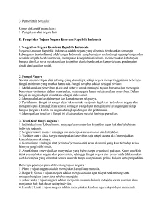 3. Pemerintah berdaulat
Unsur deklaratif antara lain :
1. Pengakuan dari negara lain
D. Fungsi dan Tujuan Negara Kesatuan Republik Indonesia
1 Pengertian Negera Kesatuan Republik Indonesia.
Negara Kesatuan Republik Indonesia adalah negara yang dibentuk berdasarkan semangat
kebangsaan (nasionlisme) oleh bangsa Indonesia yang bertujuan melindungi segenap bangsa dan
seluruh tampah darah Indonesia, memajukan kesejahteraan umum, mencerdaskan kehidupan
bangsa dan ikut serta melaksanakan ketertiban dunia berdasarkan kemerdekaan, perdamaian
abadi dan keadilan sosial.
2. Fungsi Negara
Secara umum terlepas dari ideologi yang dianutnya, setiap negara menyelenggarakan beberapa
fungsi minimum yang mutlak harus ada. Fungsi tersebut adalah sebagai berikut :
1. Melaksanakan penertiban (Law and order) : untuk mencapai tujuan bersama dan mencegah
bentrokan–bentrokan dalam masyarakat, maka negara harus melaksanakan penertiban. Dalam
fungsi ini negara dapat dikatakan sebagai stabilisator.
2. Mengusahakan kesejahteraan dan kemakmuran rakyatnya.
3. Pertahanan : fungsi ini sangat diperlukan untuk menjamin tegaknya kedaulatan negara dan
mengantisipasi kemungkinan adanya serangan yang dapat mengancam kelangsungan hidup
bangsa (negara). Untuk itu negara dilengkapi dengan alat pertahanan.
4. Menegakkan keadilan : fungsi ini dilaksanakan melalui lembaga peradilan.
3. Teori-teori fungsi negara :
1. Individualisme/ Liberalisme : menjaga keamanan dan ketertiban agar hak dan kebebasan
individu terjamin.
2. Negara hukum murni : menjaga dan menciptakan keamanan dan ketertiban.
3. Welfare state : tidak hanya menciptakan ketertiban saja tetapi secara aktif mewujudkan
kesejahteraan rakyatnya.
4. Komunisme : mebagai alat penindas/pemaksa dari kelas ekonomi yang kuat terhadap kelas
lainnya yang lebih lemah.
5. Anarkhisme : mewujudkan masyarakat yang bebas tanpa organisasi paksaan. Kaum anarkhis
tidak memerlukan negara dan pemerintah, sehingga fungsi negara dan pemerintah dilaksanakan
oleh kelompok yang dibentuk secara sukarela tanpa alat paksaan, polisi, hukum serta pengadilan.
Beberapa pendapat para ahli tentang tujuan negara :
1. Plato : tujuan negara adalah memajukan kesusilaan manusia.
2. Roger H Soltau : tujuan negara adalah mengusahakan agar rakyat berkembang serta
mengembangkan daya cipta sebebas mungkin.
3. John Locke : tujuan negara adalah menjamin suasana hukum individu secara alamiah atau
menjamin hak–hak dasar setiap individu.
4. Harold J Laski : tujuan negara adalah menciptakan keadaan agar rakyat dapat memenuhi
 