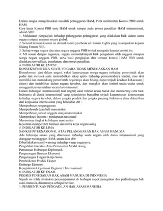 Dalam rangka menyelesaikan masalah pelanggaran HAM, PBB membentuk Komisi PBB untuk
HAM.
Cara kerja Komisi PBB untu HAM untuk sampai pada proses peradilan HAM internasional,
adalah SBB:
1. Melakukan pengkajian terhadap pelanggaran-pelanggaran yang dilakukan baik dalam suatu
negara tertentu maupun secara global.
2. Seluruh temuan komisi ini dimuat dalam yearbook of Human Rights yang disampaikan kepada
Sidang Umum PBB.
3. Setiap warga negara dan atau negara anggota PBB berhak mengadu kepada komisi ini.
4. MI sesuai dengan tugasnya, segera menindaklanjuti baik pengaduan oleh anggota maupun
warga negara anggota PBB, serta hasil pengkajian dan temuan komisi HAM PBB untuk
diadakan penyedikan, penahanan, dan proses peradilan.
4. INDIKATOR KE EMPAT
KONSEKWENSI JIKA SUATU NEGARA TIDAK MENEGAKKAN HAM
Konsekwensi dari dalam negeri, yakni kepercayaan warga negara terhadap pemerintah akan
pudar dan merosot serta menimbulkan sikap apatis terhadap pemerintahnya sendiri, rasa ikut
memiliki dan mendukung pemerintah negaranya akan hilang, dapat terjadi keadaan kekacauan (
chaos) dan instabilitas dalam negara tersebut, dan mungkin akan timbul usaha-usaha untuk
mengganti pemerintahan secara konstitusonal.
Dalam hubungan internasional( luar negeri) akan timbul kesan buruk dan mencoreng citra baik
Indonesia di dunia internasional yang selanjutnya berakibat terjadi kemerosotan kepercayaan
terhadap negara tersebut, dalam jangka pendek dan jangka panjang Indonesia akan dikucilkan
dari kerjasama internasional yang berakibat sbb :
Memperbesar pengangguran
Memperlemah daya beli masyarakat
Memperbesar jumlah anggota masyarakat miskin
Memperkecil income / pendapatan nasioanal
Merosotnya tingkat kehidupan masyarakat
Kesulitan memperoleh bantuan dan mitra kerja negara asing
5. INDIKATOR KE LIMA
SANKSI INTERNASIONAL ATAS PELANGGARAN HAK ASASI MANUSIA
Ada beberapa sanksi yang dikenakan terhadap suatu negara oleh dunia internasional yang
dianggap melangggar HAM, antara lain sbb:
Diberlakukan travel warning terhadap warga negaranya.
Pengalihan Investasi Atau Penanaman Modal Asing
Pemutusan Hubungan Diplomatik
Pengurangan Bantuan Ekonomi
Pengurangan Tingkat Kerja Sama
Pemboikotan Produk Ekspor
Embargo Ekonomi
Kesepakatan Organisasi Regional / Internasional.
6. INDIKATOR KE ENAM
PROSES PENEGAKAN HAK ASASI MANUSIA DI INDONESIA
Sejauh ini telah dilakukan penyempurnaan di berbagai aspek penegakan dan perlindungan hak
asasi manusia, diantaranya sebagai berikut:
1. PEMBENTUKAN PENGADILAN HAK ASASI MANUSIA
 