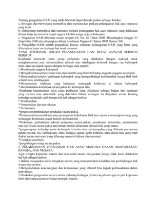 Tentang pengadilan HAM yang telah dibentuk dapat dideskripsikan sebagai berikut
a. Bertugas dan berwenang memeriksa dan memutuskan perkara pelanggaran hak asasi manusia
yang berat.
b. Berwenang memeriksa dan memutus perkara pelanggaran hak asasi manusia yang dilakukan
di luar batas territorial wilayah negara RI oleh warga negara Indonesia.
c. Pengadilan HAM dibentuk sesuai dengan UU No. 26 Tahun 2000. Diundangkan tanggal 23
Nopember 2000 dan dituangkan dalam Lembaran Negara RI Tahun 2000 Nomor 208.
d. Pengadilan HAM adalah pengadilan khusus terhadap pelanggaran HAM yang berat yang
diharapkan dapat melindungi hak asasi manusia.
YANG TERMASUK DALAM PELANGGARAN HAM BERAT ADALAH SEBAGAI
BERIKUT:
Kejahatan Genocide yaitu setiap perbuatan yang dilakukan dengan maksud untuk
menghancurkan atau memusnahkan seluruh atau sebahagian kelomok bangsa, ras, kelompok
etnis, atau kelompok agama dengan berbagai cara seperti:
1.Membunuh anggota kelompok
2.Mengakibatkan penderitaan fisik atau mental yang berat terhadap anggota-anggota kelompok.
3.Menciptakan kondisi kehidupan kelompok yang mengakibatkan kemusnahan secara fisik baik
seluruh atau sebahagiaan.
4.Memaksakan tindakan yang bertujuan mencegah kelahiran di dalam kelompok
5.Memindahkan kelompok secara paksa ke kelompok lain.
-Kejahatan kemanusiaan yaitu suatu perbuatan yang dilakukan sebagai bagian dari serangan
yang meluas atau sistematik, yang diketahui bahwa serangan itu ditujukan secara lansung
terhadap penduduk sipil, berupa hal-hal sebagai berikut:
* Pembunuhan
* Pemusnahan dan penyiksaan
* Perbudakan
*pengusiran/pemindahan penduduk secara paksa.
*Perampasan kemerdekaan atau perampasan kebebasan fisik lain secara sewenang-wenang yang
melanggar ketentuan pokok hukum internasional.
*Perkosaan, perbudakan seksual pelacuran secara paksa, pemaksaan kehamilan, pemandulan
atau sterilisasi secara paksa atau bntuk-bentuk kekerasan seksual lain yang setara;
*penganiayaan terhadap suatu kelompok tertentu atau perkumpulan yang didasari persamaan
paham politik, ras, kebangsaan, etnis, budaya, agama, jenis kelamin, atau alasan lain yang telah
diakui secara universal yang dilarang menurut hukum internasional.
*Tindakan apartheid
*penghilangan orang secara paksa.
2. PELAKSANAAN PENEGAKAN HAK ASASI MANUSIA DALAM MASYARAKAT,
BANGSA, DAN NEGARA.
Agar tercipta kepastian hukum dan rasa aman dalam masyarakat paling tidak harus dilakukan
hal-hal sebagai berikut:
1.Dalam masyarakat perlu ditegakan norma yang mencerminkan keadilan dan perlindungan hak
warga masyarakat.
2.Mengutamakan kekeluargaan dan komunikasi yang intensif bila terjadi permasalahan dalam
masyarakat.
3.Dilakukan pengusutan secara tuntas terhadap berbagai perkara kejahatan agar terjadi kepuasan
batin dan kepercayaan terhadap penegak hukum.
 