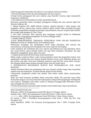 4.Hasil pengusutan diselesaikan dan diproses sesuai dengan mekanisme hukum.
5.Perlu perlindungan korban dan saksi pelanggaran hak asasi manusia
6.Setiap korban pelanggaran hak asasi manusia yang berat/ahli warisnya dapat memperoleh
kompensasi, rehabilitasi.
3. PELAKSANAAN PENGADILAN HAK ASASI MANUSIA
Keseriusan pemerintah dalam menangani pelanggaran terhadap hak asasi manusia dapat kita
lihat dari indikator sbb:
1. Mantan Kapolres Dili AKBP Hulman Goultom, dijatuhi hukuman 3 tahun penjara oleh
pengadilan Ad hoc, Jakarta Pusat. Karena terdakwa dinilai terbukti tidak mencegah dan gagal
melakukan pengendalian terhadap penyerangan yang dilakukan masa pro integrasi pada sebelum
dan sesudah jajak pendapat di Timor Timur.
2. Istri Omar Al-Farouk, Mira Agustina akan menggugat Amerika Serikat ke Mahkamah
Internasional, menganggap penangkapan Al-Farouk melanggar HAM.
7. INDIKATOR KE TUJUH
TUJUH BERPARTISIPASI TERHADAP PENEGAKAN HAM DALAM KEHIDUPAN
BERMASYARAKAT, BERBANGSA DAN BERNEGARA.
Pelaksanaan penegakan dan perlindungan HAM sangat ditentukan oleh manusia dan
masyarakatnya, disamping tentu dilengkapi oleh aturan yang baik dan lengkap.
Untuk menjamin dan melindungi hak asasi manusia ada beberapa hal yang diperlukan antara
lain; aturan hukum, aparat penegak hukum dan juga faktor kesadaran masyarakat, dan juga
diperlukan menggalakan upaya-upaya lain yaitu:
1. SOSIALISASI HUKUM DAN HAK ASASI MANUSIA
Dalam rangka sosialisasi hukum, yakni memasyarakatkan aturan dan pengetahuan hukum serta
penghargaan terhadap hak asasi manusia kepada khalayak umum, perlu dilakukan dengan cara
dan metode yang tepat. Serta perlu dilakukan kerjasama yang baik dari semua pihak, terutama
dari kalangan aparat negara maupun penegak hukum serta dari media massa.
2. PENINGKATAN KESADARAN HUKUM DAN PENGHARGAAN HAK ASASI
MANUSIA
Apabila kesadaran hukum dan penghargaan hak asasi manusia semakin tinggi maka masyarakat
semakin maju dan berkualitas. Itu dapat ditandai dengan hal-hal berikut:
a.Masyarakat menghindari prilaku atau praktek main hakim sendiri dalam menyelesaikan
persoalan.
Salah satu tanda kemajuan peradaban dalam masyarakat adalah, bila persoalan yang timbul
diselesaikan dengan cara musyawarah dan kekeluargaan sebagai bukti penghargaan terhadap hak
asasi manusia. Sedangkan main hakim sendiri di samping melanggar/tidak dibenarkan hukum
juga melanggar hak asasi manusia.
b.Tokoh dan pemimpin masyarakat dapat menjadi contoh teladan bagi warga masyarakatnya.
------------------------------------------------
DAFTAR KEPUSTAKAAN
Budiyanto. (2004). Kewarganegaraan untuk SMA Kelas X, Erlangga, Jakarta.
Suprapto, dkk. ( 2003). Kewarganegaraan Untuk SMA Kelas 1, Bumi Aksara, Jakarta.
-------------, dkk. ( 2004). Kewarganegaraan Untuk SMA Kelas 1, Bumi Aksara, Jakarta
Sri Jutmini. ( 2004 ). Pendidikan Kewarganegaraan Untuk Kelas 1 SMA dan MA, Tiga
Serangkai, Solo.
Amin Suprihatini. (2004). Tim Penyusun Kewarganegaraan Jilid 1 SMA, Cempaka Putih,
Jakarta.
 