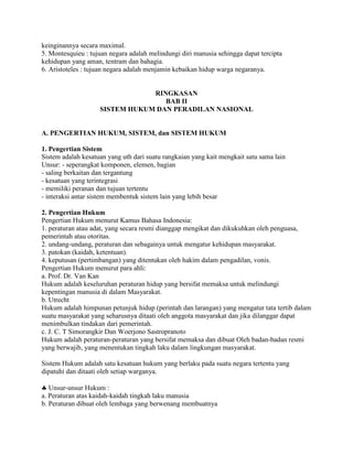 keinginannya secara maximal.
5. Montesquieu : tujuan negara adalah melindungi diri manusia sehingga dapat tercipta
kehidupan yang aman, tentram dan bahagia.
6. Aristoteles : tujuan negara adalah menjamin kebaikan hidup warga negaranya.
RINGKASAN
BAB II
SISTEM HUKUM DAN PERADILAN NASIONAL
A. PENGERTIAN HUKUM, SISTEM, dan SISTEM HUKUM
1. Pengertian Sistem
Sistem adalah kesatuan yang uth dari suatu rangkaian yang kait mengkait satu sama lain
Unsur: - seperangkat komponen, elemen, bagian
- saling berkaitan dan tergantung
- kesatuan yang terintegrasi
- memiliki peranan dan tujuan tertentu
- interaksi antar sistem membentuk sistem lain yang lebih besar
2. Pengertian Hukum
Pengertian Hukum menurut Kamus Bahasa Indonesia:
1. peraturan atau adat, yang secara resmi dianggap mengikat dan dikukuhkan oleh penguasa,
pemerintah atau otoritas.
2. undang-undang, peraturan dan sebagainya untuk mengatur kehidupan masyarakat.
3. patokan (kaidah, ketentuan).
4. keputusan (pertimbangan) yang ditentukan oleh hakim dalam pengadilan, vonis.
Pengertian Hukum menurut para ahli:
a. Prof. Dr. Van Kan
Hukum adalah keseluruhan peraturan hidup yang bersifat memaksa untuk melindungi
kepentingan manusia di dalam Masyarakat.
b. Utrecht
Hukum adalah himpunan petunjuk hidup (perintah dan larangan) yang mengatur tata tertib dalam
suatu masyarakat yang seharusnya ditaati oleh anggota masyarakat dan jika dilanggar dapat
menimbulkan tindakan dari pemerintah.
c. J. C. T Simorangkir Dan Woerjono Sastropranoto
Hukum adalah peraturan-peraturan yang bersifat memaksa dan dibuat Oleh badan-badan resmi
yang berwajib, yang menentukan tingkah laku dalam lingkungan masyarakat.
Sistem Hukum adalah satu kesatuan hukum yang berlaku pada suatu negara tertentu yang
dipatuhi dan ditaati oleh setiap warganya.
Unsur-unsur Hukum :
a. Peraturan atas kaidah-kaidah tingkah laku manusia
b. Peraturan dibuat oleh lembaga yang berwenang membuatnya
 