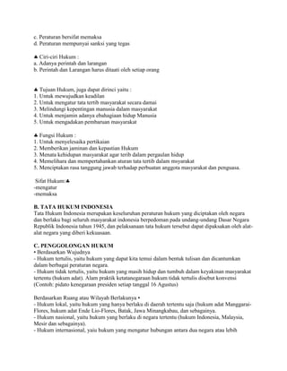 c. Peraturan bersifat memaksa
d. Peraturan mempunyai sanksi yang tegas
Ciri-ciri Hukum :
a. Adanya perintah dan larangan
b. Perintah dan Larangan harus ditaati oleh setiap orang
Tujuan Hukum, juga dapat dirinci yaitu :
1. Untuk mewujudkan keadilan
2. Untuk mengatur tata tertib masyarakat secara damai
3. Melindungi kepentingan manusia dalam masyarakat
4. Untuk menjamin adanya ebahagiaan hidup Manusia
5. Untuk mengadakan pembaruan masyarakat
Fungsi Hukum :
1. Untuk menyelesaika pertikaian
2. Memberikan jaminan dan kepastian Hukum
3. Menata kehidupan masyarakat agar terib dalam pergaulan hidup
4. Memelihara dan mempertahankan aturan tata tertib dalam msyarakat
5. Menciptakan rasa tanggung jawab terhadap perbuatan anggota masyarakat dan penguasa.
Sifat Hukum:
-mengatur
-memaksa
B. TATA HUKUM INDONESIA
Tata Hukum Indonesia merupakan keseluruhan peraturan hukum yang diciptakan oleh negara
dan berlaku bagi seluruh masyarakat indonesia berpedoman pada undang-undang Dasar Negara
Republik Indonesia tahun 1945, dan pelaksanaan tata hukum tersebut dapat dipaksakan oleh alat-
alat negara yang diberi kekuasaan.
C. PENGGOLONGAN HUKUM
• Berdasarkan Wujudnya
- Hukum tertulis, yaitu hukum yang dapat kita temui dalam bentuk tulisan dan dicantumkan
dalam berbagai peraturan negara.
- Hukum tidak tertulis, yaitu hukum yang masih hidup dan tumbuh dalam keyakinan masyarakat
tertentu (hukum adat). Alam praktik ketatanegaraan hukum tidak tertulis disebut konvensi
(Contoh: pidato kenegaraan presiden setiap tanggal 16 Agustus)
Berdasarkan Ruang atau Wilayah Berlakunya •
- Hukum lokal, yaitu hukum yang hanya berlaku di daerah tertentu saja (hukum adat Manggarai-
Flores, hukum adat Ende Lio-Flores, Batak, Jawa Minangkabau, dan sebagainya.
- Hukum nasional, yaitu hukum yang berlaku di negara tertentu (hukum Indonesia, Malaysia,
Mesir dan sebagainya).
- Hukum internasional, yaiu hukum yang mengatur hubungan antara dua negara atau lebih
 