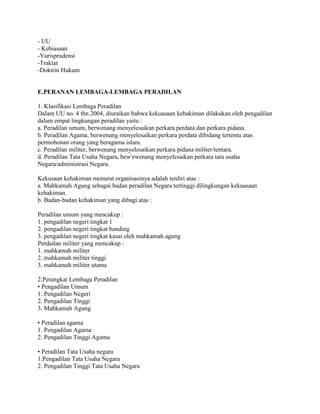 - UU
- Kebiasaan
-Yurisprudensi
-Traktat
-Doktrin Hukum
E.PERANAN LEMBAGA-LEMBAGA PERADILAN
1. Klasifikasi Lembaga Peradilan
Dalam UU no. 4 thn 2004, diuraikan bahwa kekuasaan kehakiman dilakukan oleh pengadilan
dalam empat lingkungan peradilan yaitu :
a. Peradilan umum, berwenang menyelesaikan perkara perdata dan perkara pidana.
b. Peradilan Agama, berwenang menyelesaikan perkara perdata dibidang tertentu atas
permohonan orang yang beragama islam.
c. Peradilan militer, berwenang menyelesaikan perkara pidana militer/tentara.
d. Peradilan Tata Usaha Negara, bewrwenang menyelesaikan perkara tata usaha
Negara/administrasi Negara.
Kekusaan kehakiman menurut organisasinya adalah terdiri atas :
a. Mahkamah Agung sebagai badan peradilan Negara tertinggi dilingkungan kekuasaan
kehakiman.
b. Badan-badan kehakiman yang dibagi atas :
Peradilan umum yang mencakup :
1. pengadilan negeri tingkat 1
2. pengadilan negeri tingkat banding
3. pengadilan negeri tingkat kasai oleh mahkamah agung
Perdailan militer yang mencakup :
1. mahkamah militer
2. mahkamah militer tinggi
3. mahkamah militer utama
2.Perangkat Lembaga Peradilan
• Pengadilan Umum
1. Pengadilan Negeri
2. Pengadilan Tinggi
3. Mahkamah Agung
• Peradilan agama
1. Pengadilan Agama
2. Pengadilan Tinggi Agama
• Peradilan Tata Usaha negara
1.Pengadilan Tata Usaha Negara
2. Pengadilan Tinggi Tata Usaha Negara
 