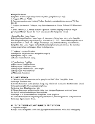 • Pengadilan Militer
Pengadilan Militer hanya mengadili tindak pidana, yang khususnya bagi :
1. Anggota TNI dan POLRI.
2. Seseorang yang menurut Undang-Undang dapat dipersamakan dengan anggota TNI dan
POLRI
3. Anggota jawatan atau Golongan yang dapat dipersamakan dengan TNI dan POLRI menurut
UU.
4. Tidak termasuk 1, 2, 3 tetapi menurut keputusan Menhankam yang ditetapkan dengan
persetujuan Menteri Hukum dan HAM harus diadili oleh Pengadilan Militer.
• Pengadilan Tata Usaha Negara
Kehadiran Pengadilan Tata Usaha Negara di Indonesia terbilang baru, hal tersebut dapat kita
lihat dari perundangan yang mengaturnya, berdasarkan UU. No. 5 Tahun 1986 dengan Peraturan
Pemerintah No.7 Tahun 1991 sebagai perundangan yang pertama di bidang ini di Indonesia.
Pengadilan Tata Usaha Negara merupakan badan yang berwenang memeriksa dan memutus
semua sengketa tata usaha negara dalam tingkat pertama.
3.Tingkatan Lembaga Peradilan
a) Pengadilan Tingkat Pertama (Pengadilan Negeri)
b) Pengadilan tingkat Kedua
c) Kasasi oleh mahkamah agung
4.Peran Lembaga Peradilan
a) Lingkungan Peradilan Umum
b) Lingkungan Peradilan Agama
c) Lingkungan Peradilan Tata Usaha Negara
d) Lingkungan Perdilan Militer
e) Mahkamah Konstitusi
F. SANKSI NORMA
A. Norma Agama adalah norma mutlak yang berasal dari Tuhan Yang Maha Kuasa.
Sanksinya: mendapat dosa
B. Norma Kesusilaan adalah petunjuk hidup yang berasal dari akhlak atau dari hati nurani sendiri
tentang apa yang lebih baik dan apa yang buruk.
Sanksinya: akan dikucilkan orang lain
C. Norma Kesopanan adalah petunjuk hidup yang mengatur bagaimana seseorang harus
bertingkah laku dalam kehidupan bermasyarakat .
Sanksinya: akan dicemoohkan oleh masyarakat dalam pergaulan .
D. Norma Hukum adalah himpunan petunjuk hidup atau peraturan-peraturan oleh pemerintah.
Sanksinya: dipenjara atau denda.
G. UPAYA PEMBERANTASAN KORUPSI DI INDONESIA
1.Pengertian korupsi
Korupsi adalah mengambil secara tidak jujur perbendaharaan milik publik atau barang yang
 