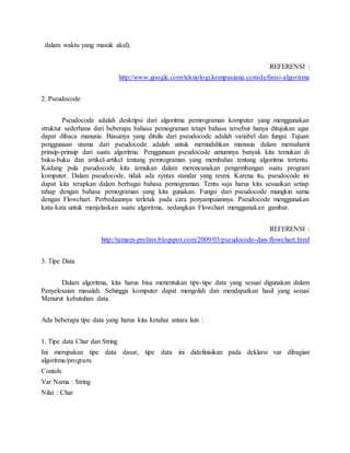 dalam waktu yang masuk akal).
REFERENSI :
http://www.google.com/teknologi.kompasiana.com/definisi-algoritma
2. Pseudocode
Pseudocode adalah deskripsi dari algoritma pemrograman komputer yang menggunakan
struktur sederhana dari beberapa bahasa pemograman tetapi bahasa tersebut hanya ditujukan agar
dapat dibaca manusia. Biasanya yang ditulis dari pseudocode adalah variabel dan fungsi. Tujuan
penggunaan utama dari pseudocode adalah untuk memudahkan manusia dalam memahami
prinsip-prinsip dari suatu algoritma. Penggunaan pseudocode umumnya banyak kita temukan di
buku-buku dan artikel-artikel tentang pemrograman yang membahas tentang algoritma tertentu.
Kadang pula pseudocode kita temukan dalam merencanakan pengembangan suatu program
komputer. Dalam pseudocode, tidak ada syntax standar yang resmi. Karena itu, pseudocode ini
dapat kita terapkan dalam berbagai bahasa pemograman. Tentu saja harus kita sesuaikan setiap
tahap dengan bahasa pemograman yang kita gunakan. Fungsi dari pseudocode mungkin sama
dengan Flowchart. Perbedaannya terletak pada cara penyampaiannya. Pseudocode menggunakan
kata-kata untuk menjelaskan suatu algoritma, sedangkan Flowchart menggunakan gambar.
REFERENSI :
http://tamam-prolinx.blogspot.com/2009/03/pseudocode-dan-flowchart.html
3. Tipe Data
Dalam algoritma, kita harus bisa menentukan tipe-tipe data yang sesuai digunakan dalam
Penyelesaian masalah. Sehingga komputer dapat mengolah dan mendapatkan hasil yang sesuai
Menurut kebutuhan data.
Ada beberapa tipe data yang harus kita ketahui antara lain :
1. Tipe data Char dan String
Ini merupakan tipe data dasar, tipe data ini didefinisikan pada deklarsi var dibagian
algoritma/program.
Contoh:
Var Nama : String
Nilai : Char
 