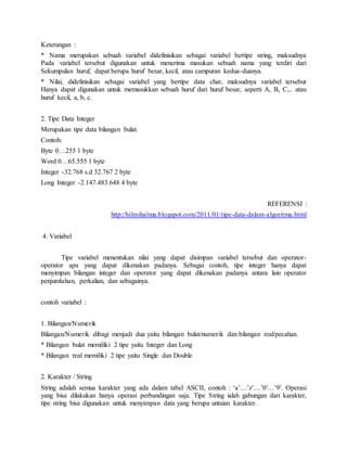 Keterangan :
* Nama merupakan sebuah variabel didefinisikan sebagai variabel bertipe string, maksudnya
Pada variabel tersebut digunakan untuk menerima masukan sebuah nama yang terdiri dari
Sekumpulan huruf, dapat berupa huruf besar, kecil, atau campuran kedua-duanya.
* Nilai, didefinisikan sebagai variabel yang bertipe data char, maksudnya variabel tersebut
Hanya dapat digunakan untuk memasukkan sebuah huruf dari huruf besar, seperti A, B, C,.. atau
huruf kecil, a, b, c.
2. Tipe Data Integer
Merupakan tipe data bilangan bulat.
Contoh:
Byte 0…255 1 byte
Word 0…65.555 1 byte
Integer -32.768 s.d 32.767 2 byte
Long Integer -2.147.483.648 4 byte
REFERENSI :
http://hilmihalma.blogspot.com/2011/01/tipe-data-dalam-algoritma.html
4. Variabel
Tipe variabel menentukan nilai yang dapat disimpan variabel tersebut dan operator-
operator apa yang dapat dikenakan padanya. Sebagai contoh, tipe integer hanya dapat
menyimpan bilangan integer dan operator yang dapat dikenakan padanya antara lain operator
penjumlahan, perkalian, dan sebagainya.
contoh variabel :
1. Bilangan/Numerik
Bilangan/Numerik dibagi menjadi dua yaitu bilangan bulat/numerik dan bilangan real/pecahan.
* Bilangan bulat memiliki 2 tipe yaitu Integer dan Long
* Bilangan real memiliki 2 tipe yaitu Single dan Double
2. Karakter / String
String adalah semua karakter yang ada dalam tabel ASCII, contoh : ‘a’…’z’…’0′…’9′. Operasi
yang bisa dilakukan hanya operasi perbandingan saja. Tipe String ialah gabungan dari karakter,
tipe string bisa digunakan untuk menyimpan data yang berupa untaian karakter.
 