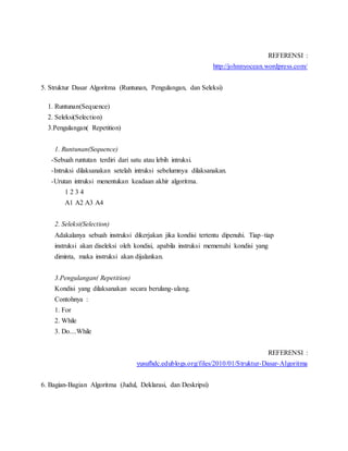 REFERENSI :
http://johnnyocean.wordpress.com/
5. Struktur Dasar Algoritma (Runtunan, Pengulangan, dan Seleksi)
1. Runtunan(Sequence)
2. Seleksi(Selection)
3.Pengulangan( Repetition)
1. Runtunan(Sequence)
-Sebuah runtutan terdiri dari satu atau lebih intruksi.
-Intruksi dilaksanakan setelah intruksi sebelumnya dilaksanakan.
-Urutan intruksi menentukan keadaan akhir algoritma.
1 2 3 4
A1 A2 A3 A4
2. Seleksi(Selection)
Adakalanya sebuah instruksi dikerjakan jika kondisi tertentu dipenuhi. Tiap–tiap
instruksi akan diseleksi oleh kondisi, apabila instruksi memenuhi kondisi yang
diminta, maka instruksi akan dijalankan.
3.Pengulangan( Repetition)
Kondisi yang dilaksanakan secara berulang-ulang.
Contohnya :
1. For
2. While
3. Do....While
REFERENSI :
yusufhdc.edublogs.org/files/2010/01/Struktur-Dasar-Algoritma
6. Bagian-Bagian Algoritma (Judul, Deklarasi, dan Deskripsi)
 