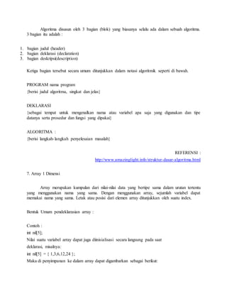 Algoritma disusun oleh 3 bagian (blok) yang biasanya selalu ada dalam sebuah algoritma.
3 bagian itu adalah :
1. bagian judul (header)
2. bagian deklarasi (declaration)
3. bagian deskripsi(description)
Ketiga bagian tersebut secara umum ditunjukkan dalam notasi algoritmik seperti di bawah.
PROGRAM nama program
{berisi judul algoritma, singkat dan jelas}
DEKLARASI
{sebagai tempat untuk mengenalkan nama atau variabel apa saja yang digunakan dan tipe
datanya serta prosedur dan fungsi yang dipakai}
ALGORITMA :
{berisi langkah-langkah penyelesaian masalah}
REFERENSI :
http://www.amazinglight.info/struktur-dasar-algoritma.html
7. Array 1 Dimensi
Array merupakan kumpulan dari nilai-nilai data yang bertipe sama dalam urutan tertentu
yang menggunakan nama yang sama. Dengan menggunakan array, sejumlah variabel dapat
memakai nama yang sama. Letak atau posisi dari elemen array ditunjukkan oleh suatu index.
Bentuk Umum pendeklarasian array :
Contoh :
int nil[5];
Nilai suatu variabel array dapat juga diinisialisasi secara langsung pada saat
deklarasi, misalnya:
int nil[5] = { 1,3,6,12,24 };
Maka di penyimpanan ke dalam array dapat digambarkan sebagai berikut:
 