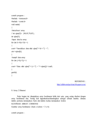 contoh program :
#include <iostream.h>
#include <conio.h>
void main()
{
//inisialisasi array
// int ujian[5]= {90,95,78,85};
int ujian[5];
//input data ke array
for (int k=0;k<5;k++)
{
cout<<"masukkan data nilai ujian["<<k<<"] = ";
cin>>ujian[k];
}
//tampil data array
for (int j=0;j<5;j++)
{
cout<<"data nilai ujian["<<j<<"] = "<<ujian[j]<<endl;
}
getch();
}
REFERENSI :
http://allaboutalgoritma.blogspot.com/
8. Array 2 Dimensi
Pada bagian ini, ditunjukkan array berdimensi lebih dari satu, yang sering disebut dengan
array berdimensi dua. Sering kali digambarkan/dianalogikan sebagai sebuah matriks. dimana
indeks pertama menunjukan baris dan indeks kedua menunjukan kolom
ILUSTRASI ARRAY 2 DIMENSI
Gambar array berdimensi (baris x kolom = 3 x 4):
contoh program :
 