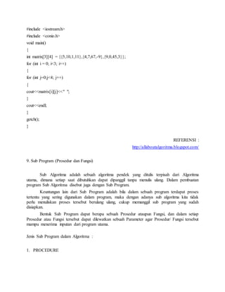 #include <iostream.h>
#include <conio.h>
void main()
{
int matrix[3][4] = {{5,10,1,11},{4,7,67,-9},{9,0,45,3}};
for (int i = 0; i<3; i++)
{
for (int j=0;j<4; j++)
{
cout<<matrix[i][j]<<" ";
}
cout<<endl;
}
getch();
}
REFERENSI :
http://allaboutalgoritma.blogspot.com/
9. Sub Program (Prosedur dan Fungsi)
Sub Algoritma adalah sebuah algoritma pendek yang ditulis terpisah dari Algoritma
utama, dimana setiap saat dibutuhkan dapat dipanggil tanpa menulis ulang. Dalam pembuatan
program Sub Algoritma disebut juga dengan Sub Program.
Keuntungan lain dari Sub Program adalah bila dalam sebuah program terdapat proses
tertentu yang sering digunakan dalam program, maka dengan adanya sub algoritma kita tidak
perlu menuliskan proses tersebut berulang ulang, cukup memanggil sub program yang sudah
disiapkan.
Bentuk Sub Program dapat berupa sebuah Prosedur ataupun Fungsi, dan dalam setiap
Prosedur atau Fungsi tersebut dapat dilewatkan sebuah Parameter agar Prosedur/ Fungsi tersebut
mampu menerima inputan dari program utama.
Jenis Sub Program dalam Algoritma :
1. PROCEDURE
 