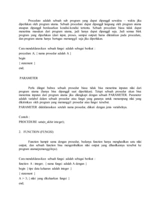 Procedure adalah sebuah sub program yang dapat dipanggil sewaktu – waktu jika
diperlukan oleh program utama. Sebuah procedure dapat dipanggil langsung oleh program utama
ataupun dipanggil berdasarkan kondisi-kondisi tertentu. Sebuah procedure biasa tidak dapat
menerima masukan dari program utama, jadi hanya dapat dipanggil saja. Jadi semua blok
program yang diperlukan (dari input, proses, sampai output) harus diletakkan pada procedure,
dan program utama hanya bertugas memanggil saja jika diperlukan.
Cara mendeklarasikan sebuah fungsi adalah sebagai berikut :
procedure A; { nama prosedur adalah A }
begin
{ statement }
end;
PARAMETER
Perlu diingat bahwa sebuah prosedur biasa tidak bisa menerima inputan nilai dari
program utama (hanya bisa dipanggil saat diperlukan). Tetapi sebuah prosedur akan bisa
menerima inputan dari program utama jika dilengkapi dengan sebuah PARAMETER. Parameter
adalah variabel dalam sebuah prosedur atau fungsi yang gunanya untuk menampung nilai yang
dikirimkan oleh program yang memanggil prosedur atau fungsi tersebut.
PARAMETER dideklarasikan setelah nama prosedur, diikuti dengan jenis variabelnya.
Contoh :
PROCEDURE satu(n_akhir:integer);
2. FUNCTION (FUNGSI)
Function hampir sama dengan prosedur, bedanya function hanya menghasilkan satu nilai
output, dan sebuah function bisa mengembalikan nilai output yang dihasilkannya tersebut ke
program utama(pemanggilnya).
Cara mendeklarasikan sebuah fungsi adalah sebagai berikut :
function A : integer; { nama fungsi adalah A dengan }
begin { tipe data keluaran adalah integer }
{ statement }
A := 3; { nilai yang dikeluarkan fungsi }
end;
 