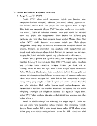 B. Analisis Kekuatan dan Kelemahan Perusahaan
1. Pengertian Analisis SWOT
Analisis SWOT adalah metode perencanaan strategis yang digunakan untuk
mengevaluasi kekuatan (strengths), kelemahan (weaknesses), peluang (opportunities),
dan ancaman (threats) dalam suatu proyek atau suatu spekulasi bisnis. Keempat
faktor itulah yang membentuk akronim SWOT (strengths, weaknesses, opportunities,
dan threats). Proses ini melibatkan penentuan tujuan yang spesifik dari spekulasi
bisnis atau proyek dan mengidentifikasi faktor internal dan eksternal yang
mendukung dan yang tidak dalam mencapai tujuan tersebut. Menurut Daniel Start
analisis SWOT adalah instrumen perencanaaan strategis yang klasik dengan
menggunakan kerangka kerja kekuatan dan kelemahan serta kesempatan ekternal dan
ancaman. Instrumen ini memberikan cara sederhana untuk memperkirakan cara
terbaik untuk melaksanakan sebuah strategi. Instrumen ini menolong para perencana
apa yang bisa dicapai, dan hal-hal apa saja yang perlu diperhatikan oleh mereka.
Metode SWOT pertama kali digunakan oleh Albert Humphrey yang melakukan
penelitian di Stamford University pada tahun 1960-1970 dengan analisa perusahaan
yang bersumber dalam Fortune500. Meskipun demikian, jika ditarik lebih ke
belakang analisa ini telah ada sejak tahun 1920-an sebagai bagian dari Harvard
Policy Model yang dikembangkan di Harvard Business School. Namun, pada saat
pertama kali digunakan terdapat beberapa kelemahan utama di antaranya analisa yang
dibuat masih bersifat deskriptif serta belum bahkan tidak menghubungkan dengan
strategi-strategi yang mungkin bisa dikembangkan dari analisis kekuatan-kelemahan
yang telah dilakukan. Hasil analisis biasanya adalah arahan/rekomendasi untuk
mempertahankan kekuatan dan menambah keuntungan dari peluang yang ada, sambil
mengurangi kekurangan dan menghindari ancaman. Jika digunakan dengan benar,
analisis SWOT akan membantu kita untuk melihat sisi-sisi yang terlupakan atau tidak
terlihat selama ini.
Analisis ini bersifat deskriptif dan terkadang akan sangat subjektif, karena bisa
jadi dua orang yang menganalisis sebuah organisasi akan memandang berbeda
keempat bagian tersebut. Hal ini wajar terjadi, karena analisis SWOT adalah sebuah
analisis yang akan memberikan output berupa arahan dan tidak memberikan solusi
 