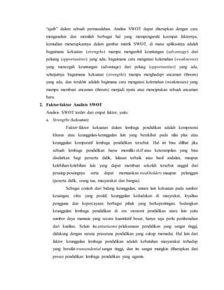 “ajaib” dalam sebuah permasalahan. Analisa SWOT dapat diterapkan dengan cara
menganalisis dan memilah berbagai hal yang mempengaruhi keempat faktornya,
kemudian menerapkannya dalam gambar matrik SWOT, di mana aplikasinya adalah
bagaimana kekuatan (strengths) mampu mengambil keuntungan (advantage) dari
peluang (opportunities) yang ada, bagaimana cara mengatasi kelemahan (weaknesses)
yang mencegah keuntungan (advantage) dari peluag (opportunities) yang ada,
selanjutnya bagaimana kekuatan (strengths) mampu menghadapi ancaman (threats)
yang ada, dan terakhir adalah bagimana cara mengatasi kelemahan (weaknesses) yang
mampu membuat ancaman (threats) menjadi nyata atau menciptakan sebuah ancaman
baru.
2. Faktor-faktor Analisis SWOT
Analisis SWOT terdiri dari empat faktor, yaitu:
a. Strengths (kekuatan)
Faktor-faktor kekuatan dalam lembaga pendidikan adalah kompetensi
khusus atau keunggulan-keunggulan lain yang berakibat pada nilai plus atau
keunggulan komparatif lembaga pendidikan tersebut. Hal ini bisa dilihat jika
sebuah lembaga pendidikan harus memiliki skill atau keterampilan yang bisa
disalurkan bagi perserta didik, lulusan terbaik atau hasil andalan, maupun
kelebihan-kelebihan lain yang dapat membuat sekolah tersebut unggul dari
pesaing-pesaingnya serta dapat memuaskan steakholders maupun pelanggan
(peserta didik, orang tua, masyarakat dan bangsa).
Sebagai contoh dari bidang keunggulan, antara lain kekuatan pada sumber
keuangan, citra yang positif, keunggulan kedudukan di masyrakat, loyalitas
pengguna dan kepercayaan berbagai pihak yang berkepentingan. Sedangkan
keunggulan lembaga pendidikan di era otonomi pendidikan atara lain yaitu
sumber daya manusia yang secara kuantitatif besar, hanya saja perlu pembenahan
dari kualitas. Selain itu antusiasme pelaksanaan pendidikan yang sangat tinggi,
didukung dengan sarana prasarana pendidikan yang cukup memadai. Hal lain dari
faktor keunggulan lembaga pendidikan adalah kebutuhan masyarakat terhadap
yang bersifat transendental sangat tinggi, dan itu sangat mungkin diharapkan dari
proses pendidikan lembaga pendidikan yang agamis.
 