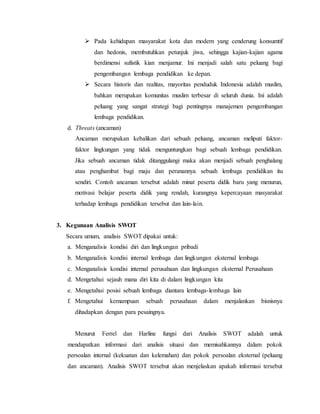  Pada kehidupan masyarakat kota dan modern yang cenderung konsumtif
dan hedonis, membutuhkan petunjuk jiwa, sehingga kajian-kajian agama
berdimensi sufistik kian menjamur. Ini menjadi salah satu peluang bagi
pengembangan lembaga pendidikan ke depan.
 Secara historis dan realitas, mayoritas penduduk Indonesia adalah muslim,
bahkan merupakan komunitas muslim terbesar di seluruh dunia. Ini adalah
peluang yang sangat strategi bagi pentingnya manajemen pengembangan
lembaga pendidikan.
d. Threats (ancaman)
Ancaman merupakan kebalikan dari sebuah peluang, ancaman meliputi faktor-
faktor lingkungan yang tidak menguntungkan bagi sebuah lembaga pendidikan.
Jika sebuah ancaman tidak ditanggulangi maka akan menjadi sebuah penghalang
atau penghambat bagi maju dan peranannya sebuah lembaga pendidikan itu
sendiri. Contoh ancaman tersebut adalah minat peserta didik baru yang menurun,
motivasi belajar peserta didik yang rendah, kurangnya kepercayaan masyarakat
terhadap lembaga pendidikan tersebut dan lain-lain.
3. Kegunaan Analisis SWOT
Secara umum, analisis SWOT dipakai untuk:
a. Menganalisis kondisi diri dan lingkungan pribadi
b. Menganalisis kondisi internal lembaga dan lingkungan eksternal lembaga
c. Menganalisis kondisi internal perusahaan dan lingkungan eksternal Perusahaan
d. Mengetahui sejauh mana diri kita di dalam lingkungan kita
e. Mengetahui posisi sebuah lembaga diantara lembaga-lembaga lain
f. Mengetahui kemampuan sebuah perusahaan dalam menjalankan bisnisnya
dihadapkan dengan para pesaingnya.
Menurut Ferrel dan Harline fungsi dari Analisis SWOT adalah untuk
mendapatkan informasi dari analisis situasi dan memisahkannya dalam pokok
persoalan internal (kekuatan dan kelemahan) dan pokok persoalan eksternal (peluang
dan ancaman). Analisis SWOT tersebut akan menjelaskan apakah informasi tersebut
 