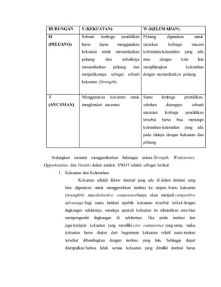 HUBUNGAN S (KEKUATAN) W (KELEMAHAN)
O
(PELUANG)
Sebuah lembaga pendidikan
harus dapat menggunakan
kekuatan untuk memanfaatkan
peluang dan sebaliknya
memanfaatkan peluang dan
menjadikannya sebagai sebuah
kekuatan (Strength).
Peluang digunakan untuk
menekan berbagai macam
kelemahan-kelamahan yang ada
atau dengan kata lain
menghilangkan kelemahan
dengan memanfaatkan peluang
T
(ANCAMAN)
Menggunakan kekuatan untuk
menghindari ancaman.
Suatu lembaga pendidikan,
sebelum datangnya sebuah
ancaman lembaga pendidikan
tersebut harus bisa menutupi
kelemahan-kelemahan yang ada
pada dirinya dengan kekuatan dan
peluang.
Sedangkan menurut menggambarkan hubungan antara Strength, Weaknesses,
Opportunities, dan Treaths dalam analisis SWOT adalah sebagai berikut
1. Kekuatan dan Kelemahan.
Kekuatan adalah faktor internal yang ada di dalam institusi yang
bisa digunakan untuk menggerakkan institusi ke depan. Suatu kekuatan
(strenghth) atau distinctive competencehanya akan menjadi competitive
advantage bagi suatu institusi apabila kekuatan tersebut terkait dengan
lingkungan sekitarnya, misalnya apakah kekuatan itu dibutuhkan atau bisa
mempengaruhi lingkungan di sekitarnya. Jika pada institusi lain
juga terdapat kekuatan yang memiliki core competence yang sama, maka
kekuatan harus diukur dari bagaimana kekuatan relatif suatu institusi
tersebut dibandingkan dengan institusi yang lain. Sehingga dapat
disimpulkan bahwa tidak semua kekuatan yang dimiliki institusi harus
 