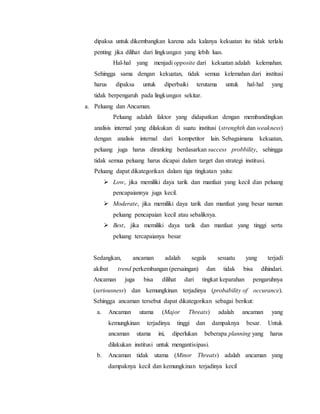 dipaksa untuk dikembangkan karena ada kalanya kekuatan itu tidak terlalu
penting jika dilihat dari lingkungan yang lebih luas.
Hal-hal yang menjadi opposite dari kekuatan adalah kelemahan.
Sehingga sama dengan kekuatan, tidak semua kelemahan dari institusi
harus dipaksa untuk diperbaiki terutama untuk hal-hal yang
tidak berpengaruh pada lingkungan sekitar.
a. Peluang dan Ancaman.
Peluang adalah faktor yang didapatkan dengan membandingkan
analisis internal yang dilakukan di suatu institusi (strenghth dan weakness)
dengan analisis internal dari kompetitor lain. Sebagaimana kekuatan,
peluang juga harus diranking berdasarkan success probbility, sehingga
tidak semua peluang harus dicapai dalam target dan strategi institusi.
Peluang dapat dikategorikan dalam tiga tingkatan yaitu:
 Low, jika memiliki daya tarik dan manfaat yang kecil dan peluang
pencapaiannya juga kecil.
 Moderate, jika memiliki daya tarik dan manfaat yang besar namun
peluang pencapaian kecil atau sebaliknya.
 Best, jika memiliki daya tarik dan manfaat yang tinggi serta
peluang tercapaianya besar
Sedangkan, ancaman adalah segala sesuatu yang terjadi
akibat trend perkembangan (persaingan) dan tidak bisa dihindari.
Ancaman juga bisa dilihat dari tingkat keparahan pengaruhnya
(seriousness) dan kemungkinan terjadinya (probability of occurance).
Sehingga ancaman tersebut dapat dikategorikan sebagai berikut:
a. Ancaman utama (Major Threats) adalah ancaman yang
kemungkinan terjadinya tinggi dan dampaknya besar. Untuk
ancaman utama ini, diperlukan beberapa planning yang harus
dilakukan institusi untuk mengantisipasi.
b. Ancaman tidak utama (Minor Threats) adalah ancaman yang
dampaknya kecil dan kemungkinan terjadinya kecil
 