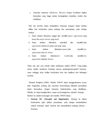 c. Ancaman moderate (Moderate Threats) berupa kombinasi tingkat
keparahan yang tinggi namun kemungkinan terjadinya rendah dan
sebaliknya.
Dari hal tersebut dapat disimpulkan beberapa kategori situasi institusi
dilihat dari keterkaitan antara peluang dan ancamannya, yaitu sebagai
berikut:
a. Suatu institusi dikatakan unggul jika memiliki major opportunity yang
besar dan major threats yang kecil.
b. Suatu institusi dikatakan spekulatif jika memiliki high
opportunity danthreats pada saat yang sama.
c. Suatu institusi dikatakan mature jika memiliki low
opportunity dan low threat.
d. Suatu institusi dikatakan in trouble jika memiliki low
opportinity danhigh threats.
Tidak ada satu cara terbaik untuk melakukan analisis SWOT. Yang paling
utama adalah membawa berbagai macam pandangan/perspektif bersama-
sama sehingga akan terlihat keterkaitan baru dan implikasi dari hubungan
tersebut.
Menurut Rangkuti (2006), Matriks SWOT dapat menggambarkan secara
jelas bagaimana peluang dan ancaman eksternalyang dihadapi perusahaan
dapat disesuaikan dengan kekuatan dankelemahan yang dimilikinya.
Matriks ini dapat menghasilkan empat set kemungkinan altenatif strategis.
Berikut ini adalah keterangan dari matriks SWOT diatas :
1. Strategi SO (Strength and Oppurtunity). Strategi ini dibuat
berdasarkan jalan pikiran perusahaan, yaitu dengan memanfaatkan
seluruh kekuatan untuk merebut dan memanfaatkan peluang sebesar –
besarnya.
 