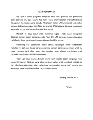 KATA PENGANTAR
Puji syukur penulis panjatkan kehadirat Allah SWT, pencipta dan pemelihara
alam semesta ini, atas karunia-Nya kami dapat menyelesaikan makalahPraktikum
Manajemen Pemasaran yang berjudul “Ringkasan Materi UAS”, Shalawat serta salam
semoga terlimpah curahkan bagi Nabi Muhammad SAW keluarga dan para pengikutnya
yang setia hingga akhir zaman termasuk kita semua.
Makalah ini saya susun untuk memenuhi tugas mata kuliah Manajemen
Strategik dengan dosen pengampu Ade Fauji, SE MM. semoga dengan disusunnya
makalah ini dapat menambah ilmu pengetahuan bagi kita semua.
Disamping dari sepenuhnya masih banyak kekurangan dalam pembahasan
makalah ini, baik dari teknis penulisan sampai dengan pembahasan materi untuk itu
besar harapan kami akan saran dan masukan yang sifatnya mendukung untuk
perbaikan pembuatan makalah kedepannya.
Tidak lupa saya ucapkan banyak terima kasih kepada dosen pengampu mata
kuliah Manajemen Strategik yang telah memberi arahan untuk membuat makalah ini
dan tidak lupa untuk rekan rekan mahasiswa kami ucapkan terima kasih semoga apa
yang saya susun dapat bermanfaat bagi pembaca semua.
Serang, Januari 2018
Penulis
 