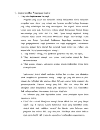 C. Implementasidan Pengawasan Strategi
1. Pengertian Implementasi Strategi
Pengertian yang cukup luas manajemen strategi menunjukkan bahwa manajemen
merupakan suatu sistem yang sebagai satu kesatuan memiliki berbagai komponen
yang saling berhubungan dan saling mempengaruhi, dan bergerak secara serentak
kearah yang sama pula. Komponen pertama adalah Perencanaan Strategi dengan
unsur-unsurnya yang terdiri dari Visi, Misi, Tujuan strategi organisasi. Sedang
komponen kedua adalah Pelaksanaan Operasional dengan unsur-unsurnya adalah
sasaran atau Tujuan Operasional, Pelaksanaan fungsi-fungsi manajemen berupa
fungsi pengorganisasian, fungsi pelaksanaan dan fungsi penganggaran, kebijaksanaan
situasional, jaringan kerja internal dan eksternal, fungsi kontrol dan evaluasi serta
umpan balik. Model proses manajemen strategi :
a. Tahap formulasi strategi, yaitu pembuatan pernyataan visi, misi, dan tujuan,
b. Tahap implementasi strategi, yaitu proses penterjemahan strategi ke dalam
tindakan-tindakan.
c. Tahap evaluasi strategi , yaitu proses evaluasi apakah implementasi strategi dapat
mencapai tujuan.
Implementasi strategi adalah rangkaian aktivitas dan pekerjaan yang dibutuhkan
untuk mengeksekusi perencanaan strategi . artinya apa yang kita rumuskan pada
strategi dan kebijakan kita terapkan dalam berbegai program kerja, anggaran, dan
prosedur-prosedur. Rumusan strategi yang baik, tidak ada artinya bila tidak
diterapkan dalam implementasi. Begitu pula implementasi tidak akan berkontribusi
baik pada perusahaan ,jika rumusan strateginya tidak baik.
ada beberapa yang perlu diperhatikan dalam usaha pencapaian tujuan dalam
manajemen strategi:
a. Efektif dan efesiensi Manajemen strategi disebut efektif jika hasil yang dicapai
seperti yang di inginkan. Karena kebanyakan situasi yang memerlukan analisa
strategi tidak statis melainkan interaktif dan dinamis, maka hubungan antara
penyebab dan hasilnya tidak tetap atau pasti. Sebaliknya taktik adalah tindakan
nyata yang diambil oleh pelaku dan sepenuhnya berada dalam pengawasannya.
 