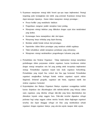 b. Keputusan manajemen strategi tidak berarti apa-apa tanpa implementasi. Strategi
tergantung pada kemungkinan dan taktik yang potensial. Keputusan strategi harus
dapat mencapai tujuannya. Aturan dalam manajemen strategi persaingan :
 Proses berfikir yang mendahului tindakan
 Pengetahuan mengenai jumlah merupkan kunci penting.
 Menejemen strategi tindakan yang dilakukan dengan cepat akan mendominasi
yang lambat.
 Kemenangan harus menunjukkan nilai dari tujuan
 Menyerang hanya terhadap yang dapat diserang.
 Bertahan adalah bentuk terkuat dari persaingan
 Superioritas dalam faktor persaingan yang mendasar adalah segalanya.
 Tidak terkalahkan adalah merupakan pertahanan yang sebenarnya.
 Menajemen strategi membutuhkan pengembangan kekuatan yang unik.
c. Pertumbuhan dan Struktur Organisasi Tahap implementasi strategi memerlukan
pertimbangan dalam penyusunan struktur organisasi, karena keselarasan struktur
dengan strategi merupakan satu hal yang penting untuk tercapainya implementasi
strategi. Pertumbuhan organisasi terjadi kala skala organisasi berkembang.
Pertumbuhan yang terjadi bisa vertical dan bisa juga horizontal. Pertumbuhan
organisasi menghasilkan berbagai bentuk struktur organisasi seperti stuktur
fungsional, divisional geografis, organisasi unit bisnis, organisasi matrik dan
struktur organisasi horizontal.
d. Kepemimpinan dan Budaya Organisasi Budaya organisasi sesungguhnya tumbuh
karena diciptakan dan dikembangkan oleh individu-individu yang bekerja dalam
suatu organisasi, yang diterima sebagai nilai-nilai yang harus dipertahankan dan
diturunkan kepada setiap anggota baru. Nilai-nilai tersebut digunakan sebagai
pedoman bagi setiap anggota selama mereka berada dalam lingkungan organisasi
tersebut, dan dapat dianggap sebagai ciri khas yang membedakan sebuah
organisasi dengan organisasi lainnya yang ada dan sejenis maupun tidak sejenis.
 
