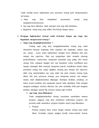 Untuk memulai proses implementasi para perencana strategi perlu mempertanyakan
hal berikut :
a. Siapa yang akan menjalankan perencanaan strategi (yang
mengimplementasikannya)
b. Apa yang harus dilakukan untuk mencapai arah yang telah ditentukan,
c. Bagaimana orang-orang yang terlibat bisa bekerja dengan sukses.
1. Mengapa implementasi strategi selalu berkaitan dengan apa siapa, dan
bagaimana mengeksekusi strategi ?
a. Siapa yang mengimplementasikan ?
Tentang siapa yang akan mengimplementasikan strategi yang sudah
dirumuskan biasanya tergantung skala organisasi dan bagaimana struktur yang
ada .namun , secara umum implementasi sebagian besar dilakukan oleh para
manajer dan supervisor. Dulu saat pengetahuan tidak semudah sekarang
pemerolehannya, seakan-akan manajemen puncaklah yang paling tahu urusan
strategi. Kini, walaupun mungkin dari segi banyaknya waktu, keterlibatan para
manajer menengah tidak sebanyak manajemen puncak, keterlibatan mereka dalam
perumusan strategi bisa cukup signifikan memang para manajer dan supervisor
inilah yang menerjemahkan apa yang sudah ada pada rumusan strategi (yang
dibuat oleh para perencana strategis; para menejemen puncak, dan manajer
umum), untuk diimplementasikan dilapangan. Meskipun demikian, sebaiknya, ini
bukan berarti komitmen dari manajemen puncak tidak diperlukan. Pada sebagian
mengenai pentingnya eksekusi dibawah, kita akan membahas lebih jauh mengenai
perlunya dukungan puncak bila eksekusi strategi ingin berhasil.
 Apa Yang Akan Dilakukan?
Untuk mengimplementasikan strategi, perusahaan memerlukan rumusan
program, anggaran yang akan membiayayi pelaksanaan program, dan
prosedur untuk memastikan program berjalam seperti yang diharapkan.
a. Program
Pertama program harus terkait dengan rumusan strategi yang sudah
dibuat. Kemudian sedapat mungkin bersifat action-oriented. Karena
 