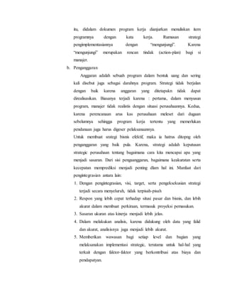 itu, didalam dokumen program kerja dianjurkan menuliskan item
programnya dengan kata kerja. Rumusan strategi
pengimplementasiannya dengan “mengunjungi”. Karena
“mengunjungi” merupakan rencan tindak (action-plan) bagi si
manajer.
b. Penganggaran
Anggaran adalah sebuah program dalam bentuk uang dan sering
kali disebut juga sebagai darahnya program. Strategi tidak berjalan
dengan baik karena anggaran yang ditetapakn tidak dapat
direalisasikan. Biasanya terjadi karena : pertama, dalam menyusun
program, manajer tidak realistis dengan situasi perusahaannya. Kedua,
karena perencanaan arus kas perusahaan meleset dari dugaan
sebelumnya sehingga program kerja tertentu yang memerlukan
pendanaan juga harus digeser pelaksanaannya.
Untuk membuat srategi bisnis efektif, maka ia hatrus ditopng oleh
penganggaran yang baik pula. Karena, strategi adalah keputusan
strategic perusahaan tentang bagaimana cara kita mencapai apa yang
menjadi sasaran. Dari sisi pengaanggaran, bagaimana keakuratan serta
kecepatan memprediksi menjadi penting dlam hal ini. Manfaat dari
pengintegrasian antara lain:
1. Dengan pengintegrasian, visi, target, serta pengeksekusian strategi
terjadi secara menyeluruh, tidak terpisah-pisah
2. Respon yang lebih cepat terhadap situsi pasar dan bisnis, dan lebih
akurat dalam membuat perkiraan, termasuk proyeksi pemasukan.
3. Sasaran ukuran atas kinerja menjadi lebih jelas.
4. Dalam melakukan analisis, karena didukung oleh data yang falid
dan akurat, analisisnya juga menjadi lebih akurat.
5. Memberikan wawasan bagi setiap level dan bagian yang
melaksanakan implementasi strategic, terutama untuk hal-hal yang
terkait dengan faktor-faktor yang berkontribusi atas biaya dan
pendapatyan.
 