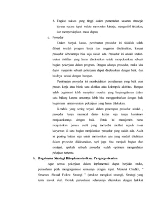 6. Tingkat sukses yang tinggi dalam pemenuhan sasaran strategic
karana secara tepat waktu memonitor kinerja, mengambil tindakan,
dan mempersiapkan masa depan
c. Prosedur
Dalam banyak kasus, pembuatan prosedur ini tidaklah selalu
dibuat setelah progam kerja dan anggaran diselesaikan, karena
prosedur sebelumnya bisa saja sudah ada. Prosedur ini adalah urutan-
urutan aktifitas yang harus diselesaikan untuk menyelesaikan sebuah
bagian pekerjaan dalam program. Dengan adanya prosedur, maka kita
dapat menjamin sebuah pekerjaan dapat diselesaikan dengan baik, dan
hasilnya sesuai dengan harapan.
Pembuatan prosedur ini membutuhkan pemahaman yang baik atas
proses kerja atau bisnis satu aktifitas atau kelompok aktivitas. Dengan
inilah organisasi lebih menyukai mereka yang berpengalaman dalam
satu bidang karena umumnya lebih bisa menggambarkan dengan baik
bagaimana urutan-urutan pekerjaan yang harus dilakukan.
Kendala yang sering terjadi dalam penerapan prosedur adalah ,
prosedur hanya mumncul diatas kertas saja tanpa komitmen
menjalankannya dengan baik. Untuk ini manajemen harus
menjalankan proses audit yang mencoba melihat sejauh mana
karyawan di satu bagian menjalankan prosedur yang sudah ada. Audit
ini penting bukan saja untuk memastikan apa yang suadah dituliskan
dalam prosedur dilaksanakan, tapi juga bisa menjadi bagian dari
evaluasi, apakah sebuah prosedur sudah optimum mengarahkan
pekrjaan tertentu.
b. Bagaimana Strategi Diimplementasikan: Pengorganisasian
Agar semua pekerjaan dalam implementasi dapat berjalan mulus,
perusahaan perlu mengorganisasi semuanya dengan tepat. Menurut Chadler, “
Structure Should Follow Strategi ” (struktur mengikuti strategi), Strategi yang
tentu masuk akal. Bentuk perusahaan seharusnya ditentukan dengan hakikat
 